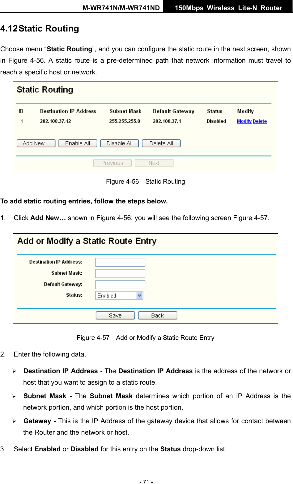 M-WR741N/M-WR741ND  150Mbps Wireless Lite-N Router   - 71 - 4.12 Static Routing Choose menu &ldquo;Static Routing&rdquo;, and you can configure the static route in the next screen, shown in  Figure 4-56. A static route is a pre-determined path that network information must travel to reach a specific host or network.  Figure 4-56  Static Routing To add static routing entries, follow the steps below. 1. Click Add New&hellip; shown in Figure 4-56, you will see the following screen Figure 4-57.   Figure 4-57    Add or Modify a Static Route Entry 2.  Enter the following data.  Address is the address of the network or  portion of an IP Address is the  the gateway device that allows for contact between the Router and the network or host. 3. Select Enabled or Disabled for this entry on the Status drop-down list. &frac34; Destination IP Address - The Destination IPhost that you want to assign to a static route. &frac34; Subnet Mask - The Subnet Mask determines whichnetwork portion, and which portion is the host portion. &frac34; Gateway - This is the IP Address of