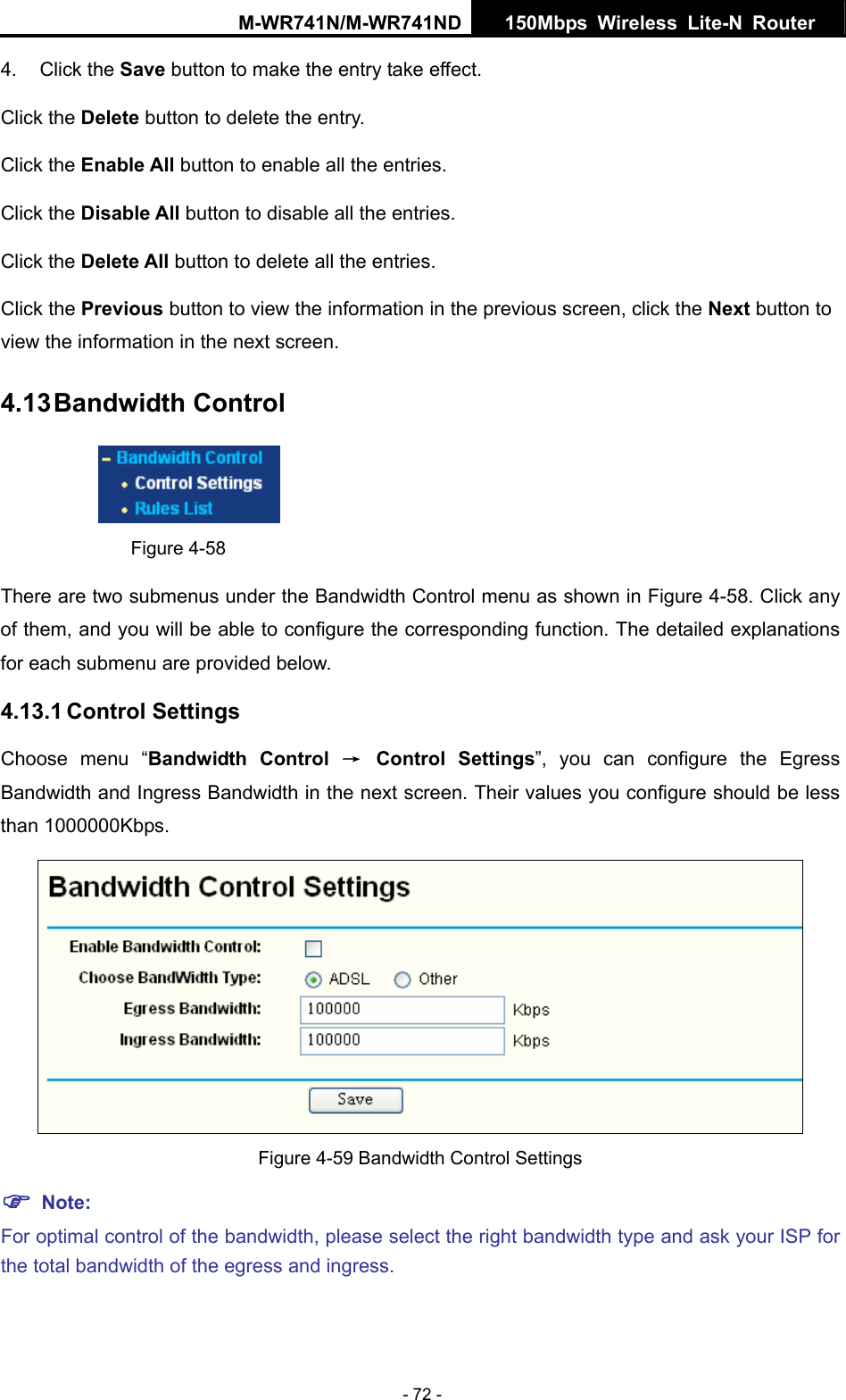 M-WR741N/M-WR741ND  150Mbps Wireless Lite-N Router   - 72 -  take effect. .  the previous screen, click the Next button to reen. 4.13 Bandwidth Control 4. Click the Save button to make the entryClick the Delete button to delete the entry. Click the Enable All button to enable all the entries. Click the Disable All button to disable all the entriesClick the Delete All button to delete all the entries. Click the Previous button to view the information inview the information in the next sc Figure 4-58 There are two submenus under the Bandwidth Control menu as shown in Figure 4-58. Click any of them, and you will be able to configure the corresponding function. The detailed explanations ed below. ss Bandwidth in the next screen. Their values you configure should be less than 1000000Kbps. for each submenu are provid4.13.1 Control Settings Choose menu &ldquo;Bandwidth Control &rarr; Control Settings&rdquo;, you can configure the Egress Bandwidth and Ingre Figure 4-59 Bandwidth Control Settings For optimal control of the bandwidth, please select the right bandwidth type and ask your ISP for f the egress and ingress. ) Note: the total bandwidth o