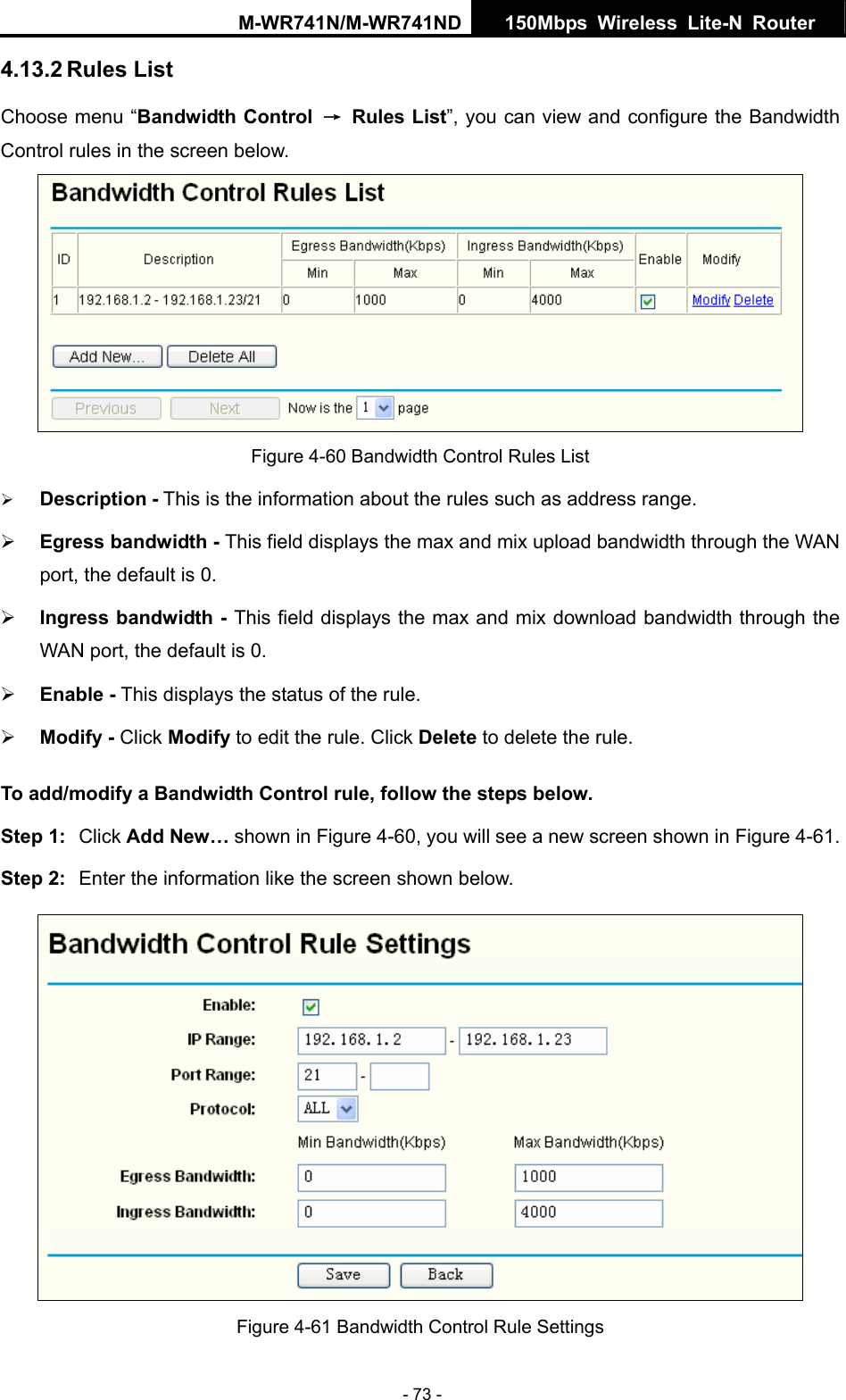 M-WR741N/M-WR741ND  150Mbps Wireless Lite-N Router   - 73 - Choose menu &ldquo;Bandwidth Control &rarr; Rules List&rdquo;, you can view and configure the Bandwidth Control rules in the screen below. 4.13.2 Rules List  Figure 4-60 Bandwidth Control Rules List &frac34; Description - This is the information about the rules such as address range. max and mix download bandwidth through the &frac34; Click   to edit the rule. Click   to delete the rule. w. Step 1:  Click Add New&hellip; shown in Figure 4-60, you will see a new screen shown in Figure 4-61. Step 2:  Enter the information like the screen shown below. &frac34; Egress bandwidth - This field displays the max and mix upload bandwidth through the WAN port, the default is 0. &frac34; Ingress bandwidth - This field displays the WAN port, the default is 0. &frac34; Enable - This displays the status of the rule. Modify -  Modify DeleteTo add/modify a Bandwidth Control rule, follow the steps belo Figure 4-61 Bandwidth Control Rule Settings 
