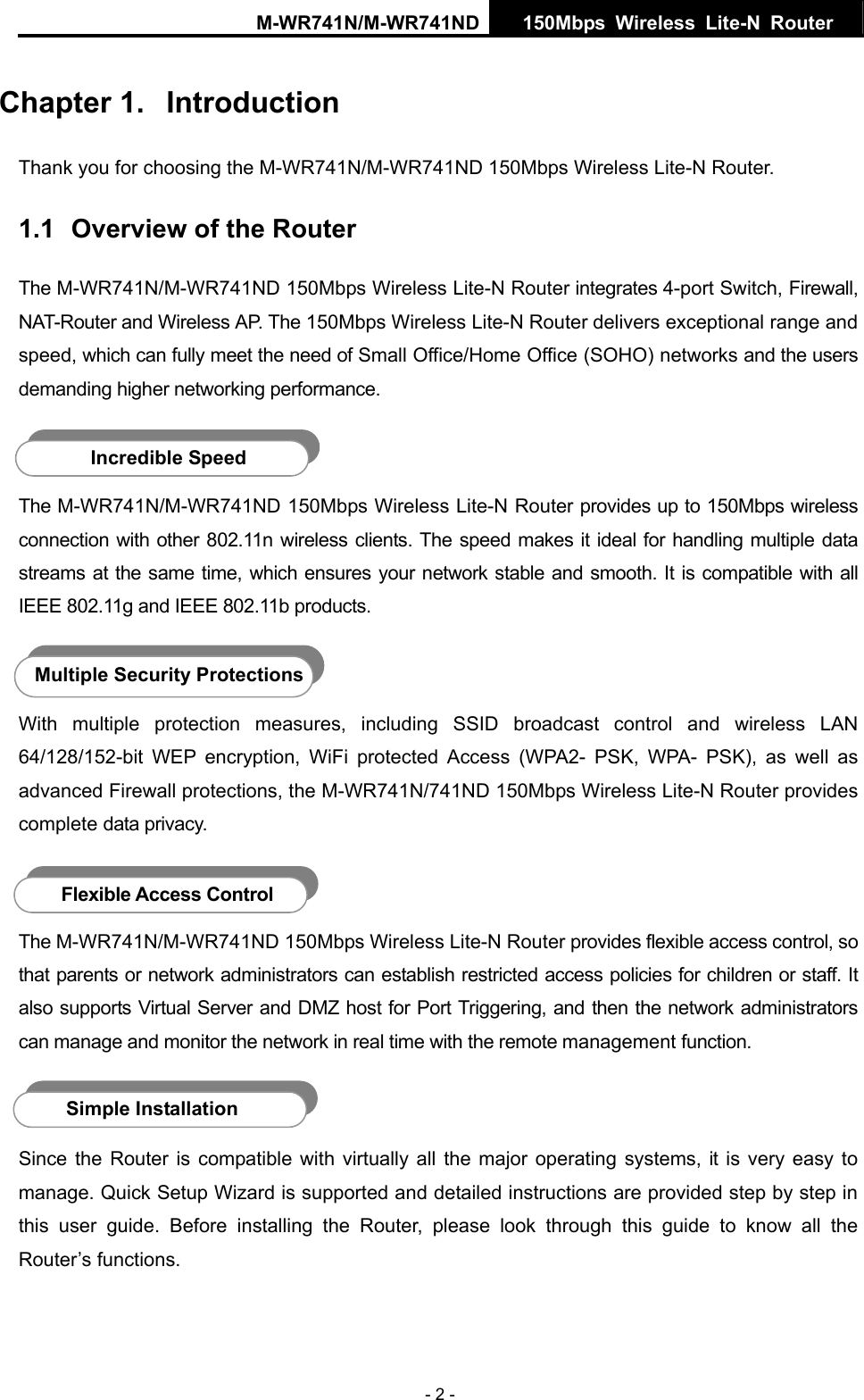 M-WR741N/M-WR741ND  150Mbps Wireless Lite-N Router   - 2 - Chapter 1.  Introduction Thank you for choosing the M-WR741N/M-WR741ND 150Mbps Wireless Lite-N Router. 1.1  Overview of the Router The M-WR741N/M-WR741ND 150Mbps Wireless Lite-N Router integrates 4-port Switch, Firewall, NAT-Router and Wireless AP. The 150Mbps Wireless Lite-N Router delivers exceptional range and speed, which can fully meet the need of Small Office/Home Office (SOHO) networks and the users demanding higher networking performance.  The M-WR741N/M-WR741ND 150Mbps Wireless Lite-N Router provides up to 150Mbps wireless connection with other 802.11n wireless clients. The speed makes it ideal for handling multiple data streams at the same time, which ensures your network stable and smooth. It is compatible with all IEEE 802.11g and IEEE 802.11b products.  With multiple protection measures, including SSID broadcast control and wireless LAN 64/128/152-bit WEP encryption, WiFi protected Access (WPA2- PSK, WPA- PSK), as well as advanced Firewall protections, the M-WR741N/741ND 150Mbps Wireless Lite-N Router provides complete data privacy.    The M-WR741N/M-WR741ND 150Mbps Wireless Lite-N Router provides flexible access control, so that parents or network administrators can establish restricted access policies for children or staff. It also supports Virtual Server and DMZ host for Port Triggering, and then the network administrators can manage and monitor the network in real time with the remote management function.  Since the Router is compatible with virtually all the major operating systems, it is very easy to manage. Quick Setup Wizard is supported and detailed instructions are provided step by step in this user guide. Before installing the Router, please look through this guide to know all the Router&rsquo;s functions. Incredible Speed Multiple Security Protections Flexible Access Control Simple Installation 