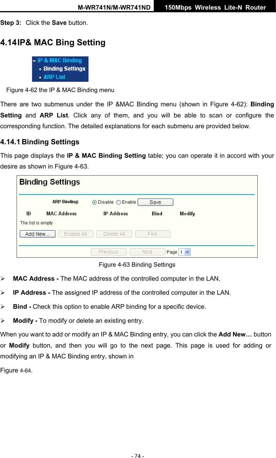M-WR741N/M-WR741ND  150Mbps Wireless Lite-N Router   - 74 - 4.14 IP&amp; MAC Bing Setting Step 3:  Click the Save button.  Figure 4-62 the IP &amp; MAC Binding menu There are two submenus under the IP &amp;MAC Binding menu (shown in Figure 4-62):  Binding Setting  and ARP List. Click any of them, and you will be able to scan or configure the etailed explanations for each submenu are provided below.  Binding Setting table; you can operate it in accord with your desire as shown in Figure 4-63.  corresponding function. The d4.14.1 Binding Settings This page displays the IP &amp; MAC Figure 4-63 Binding Settings &frac34; MAC Address - The MAC address of the controlled computer in the LAN.   &frac34; IP Address - The assigned IP address of the controlled computer in the LAN.   or a specific device.   next page. This page is used for adding or  &amp; MAC Binding entry, shown in   Figure 4-64.  &frac34; Bind - Check this option to enable ARP binding f&frac34; Modify - To modify or delete an existing entry.   When you want to add or modify an IP &amp; MAC Binding entry, you can click the Add New&hellip; button or  Modify button, and then you will go to the modifying an IP