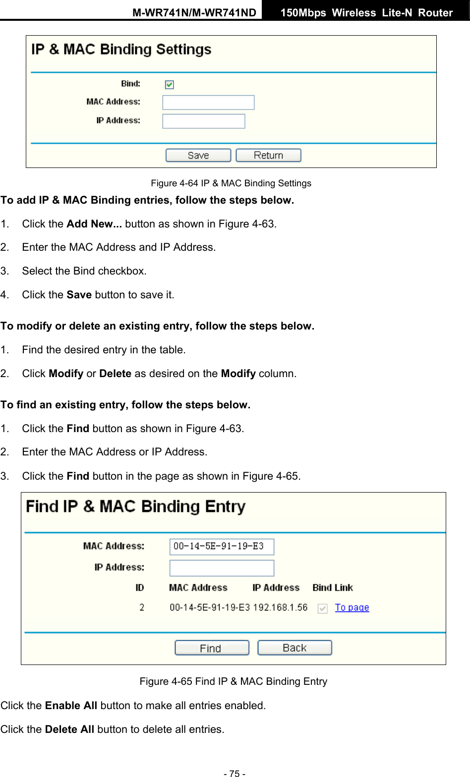 M-WR741N/M-WR741ND  150Mbps Wireless Lite-N Router   - 75 -  Figure 4-64 IP &amp; MAC Binding Settings To add IP &amp; MAC Binding entries, follow the steps below. 1. Click the Add New... button as shown in Figure 4-63.  2.  Enter the MAC Address and IP Address. 3.  Select the Bind checkbox.   4. Click the Save button to save it. To modify or delete an existing entry, follow the steps below. 1.  Find the desired entry in the table.   2. Click Modify or Delete as desired on the Modify column.   To find an existing entry, follow the steps below. 1. Click the Find button as shown in Figure 4-63. 2.  Enter the MAC Address or IP Address. 3. Click the Find button in the page as shown in Figure 4-65.  Figure 4-65 Find IP &amp; MAC Binding Entry Click the Enable All button to make all entries enabled. Click the Delete All button to delete all entries. 