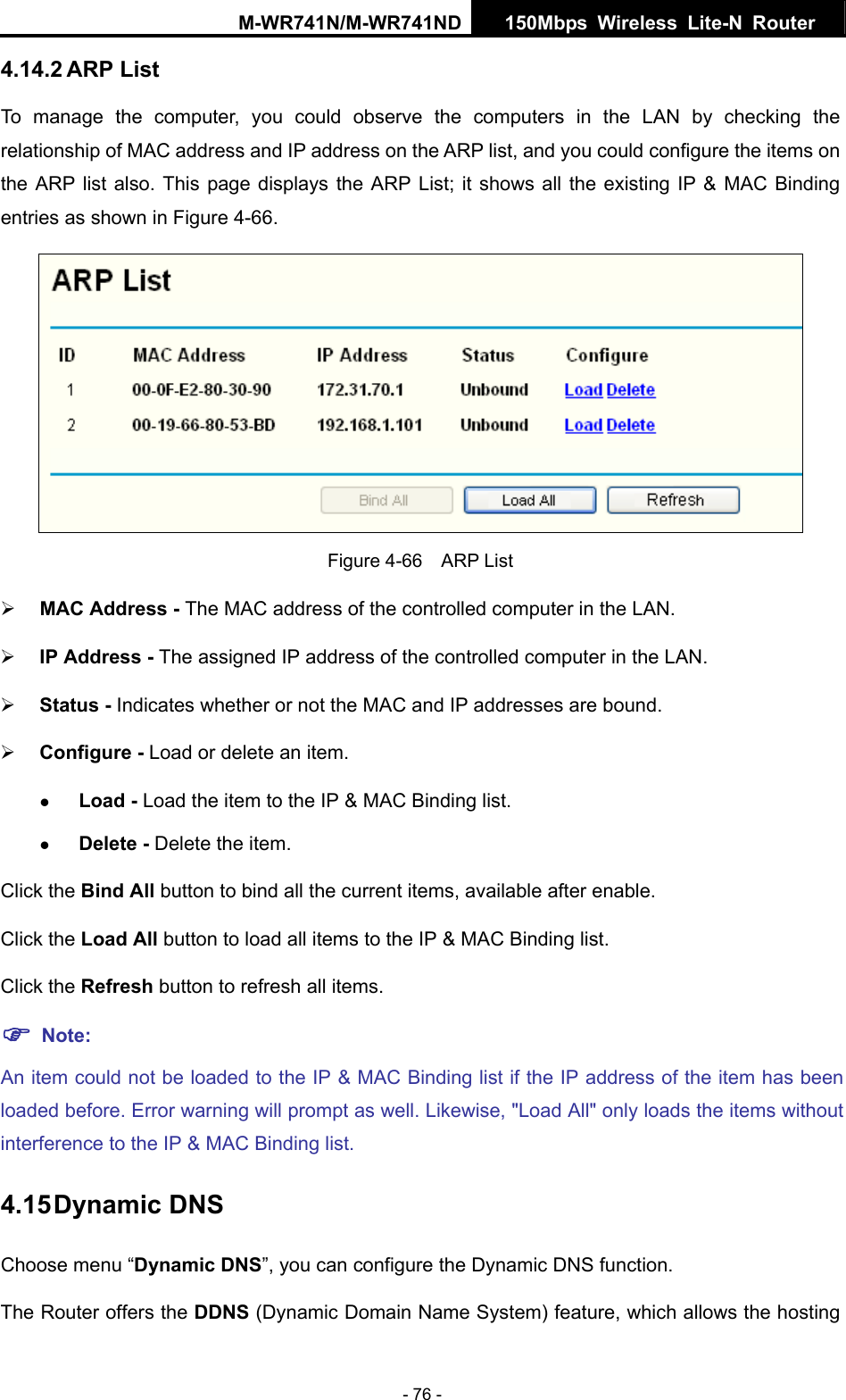 M-WR741N/M-WR741ND  150Mbps Wireless Lite-N Router   - 76 - 4.14.2 ARP List To manage the computer, you could observe the computers in the LAN by checking the relationship of MAC address and IP address on the ARP list, and you could configure the items on the ARP list also. This page displays the ARP List; it shows all the existing IP &amp; MAC Binding entries as shown in Figure 4-66.    Figure 4-66  ARP List &frac34; MAC Address - The MAC address of the controlled computer in the LAN.   &frac34; IP Address - The assigned IP address of the controlled computer in the LAN.   &frac34; Status - Indicates whether or not the MAC and IP addresses are bound. &frac34; Configure - Load or delete an item.   z Load - Load the item to the IP &amp; MAC Binding list.   z Delete - Delete the item.   Click the Bind All button to bind all the current items, available after enable. Click the Load All button to load all items to the IP &amp; MAC Binding list. Click the Refresh button to refresh all items. ) Note: An item could not be loaded to the IP &amp; MAC Binding list if the IP address of the item has been loaded before. Error warning will prompt as well. Likewise, "Load All" only loads the items without interference to the IP &amp; MAC Binding list. 4.15 Dynamic DNS Choose menu &ldquo;Dynamic DNS&rdquo;, you can configure the Dynamic DNS function.   The Router offers the DDNS (Dynamic Domain Name System) feature, which allows the hosting 