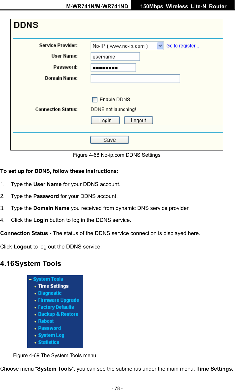 M-WR741N/M-WR741ND  150Mbps Wireless Lite-N Router   - 78 -  Figure 4-68 No-ip.com DDNS Settings To set up for DDNS, follow these instructions: 1. Type the User Name for your DDNS account.   2. Type the Password for your DDNS account.   3. Type the Domain Name you received from dynamic DNS service provider. 4. Click the Login button to log in the DDNS service. Connection Status - The status of the DDNS service connection is displayed here. Click Logout to log out the DDNS service. 4.16 System Tools  Figure 4-69 The System Tools menu Choose menu &ldquo;System Tools&rdquo;, you can see the submenus under the main menu: Time Settings, 