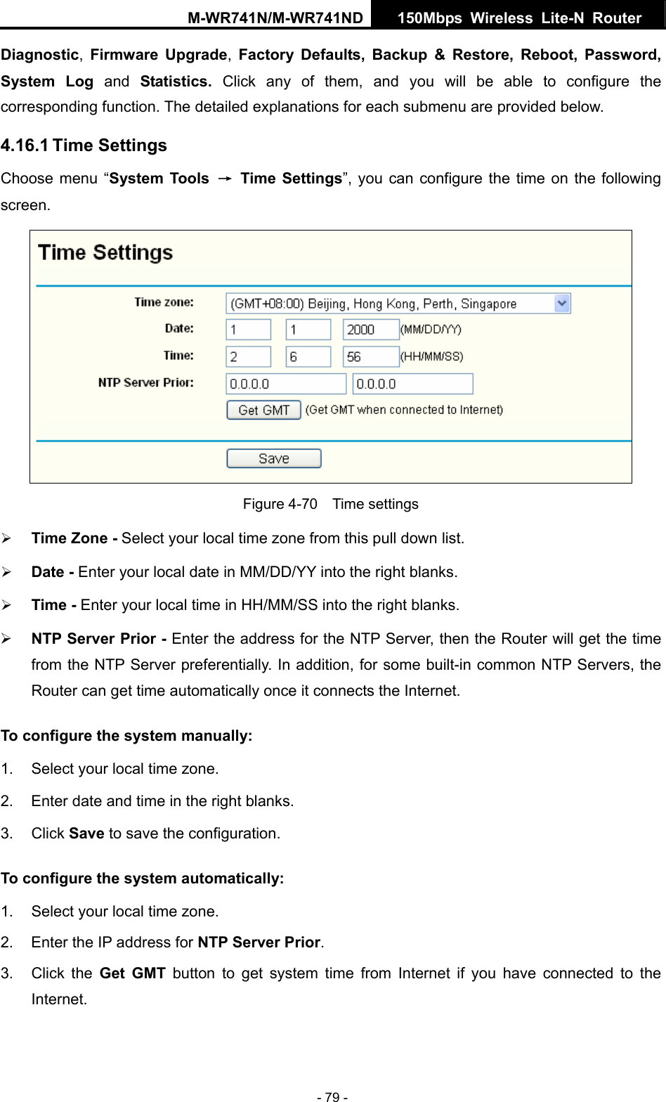 M-WR741N/M-WR741ND  150Mbps Wireless Lite-N Router   - 79 - Diagnostic,  Firmware Upgrade,  Factory Defaults, Backup &amp; Restore, Reboot, Password, System Log and  Statistics.  Click any of them, and you will be able to configure the corresponding function. The detailed explanations for each submenu are provided below. 4.16.1 Time Settings Choose menu &ldquo;System Tools &rarr; Time Settings&rdquo;, you can configure the time on the following screen.  Figure 4-70  Time settings &frac34; Time Zone - Select your local time zone from this pull down list. &frac34; Date - Enter your local date in MM/DD/YY into the right blanks. &frac34; Time - Enter your local time in HH/MM/SS into the right blanks. &frac34; NTP Server Prior - Enter the address for the NTP Server, then the Router will get the time from the NTP Server preferentially. In addition, for some built-in common NTP Servers, the Router can get time automatically once it connects the Internet. To configure the system manually: 1.  Select your local time zone. 2.  Enter date and time in the right blanks. 3. Click Save to save the configuration. To configure the system automatically: 1.  Select your local time zone. 2.  Enter the IP address for NTP Server Prior. 3. Click the Get GMT button to get system time from Internet if you have connected to the Internet. 