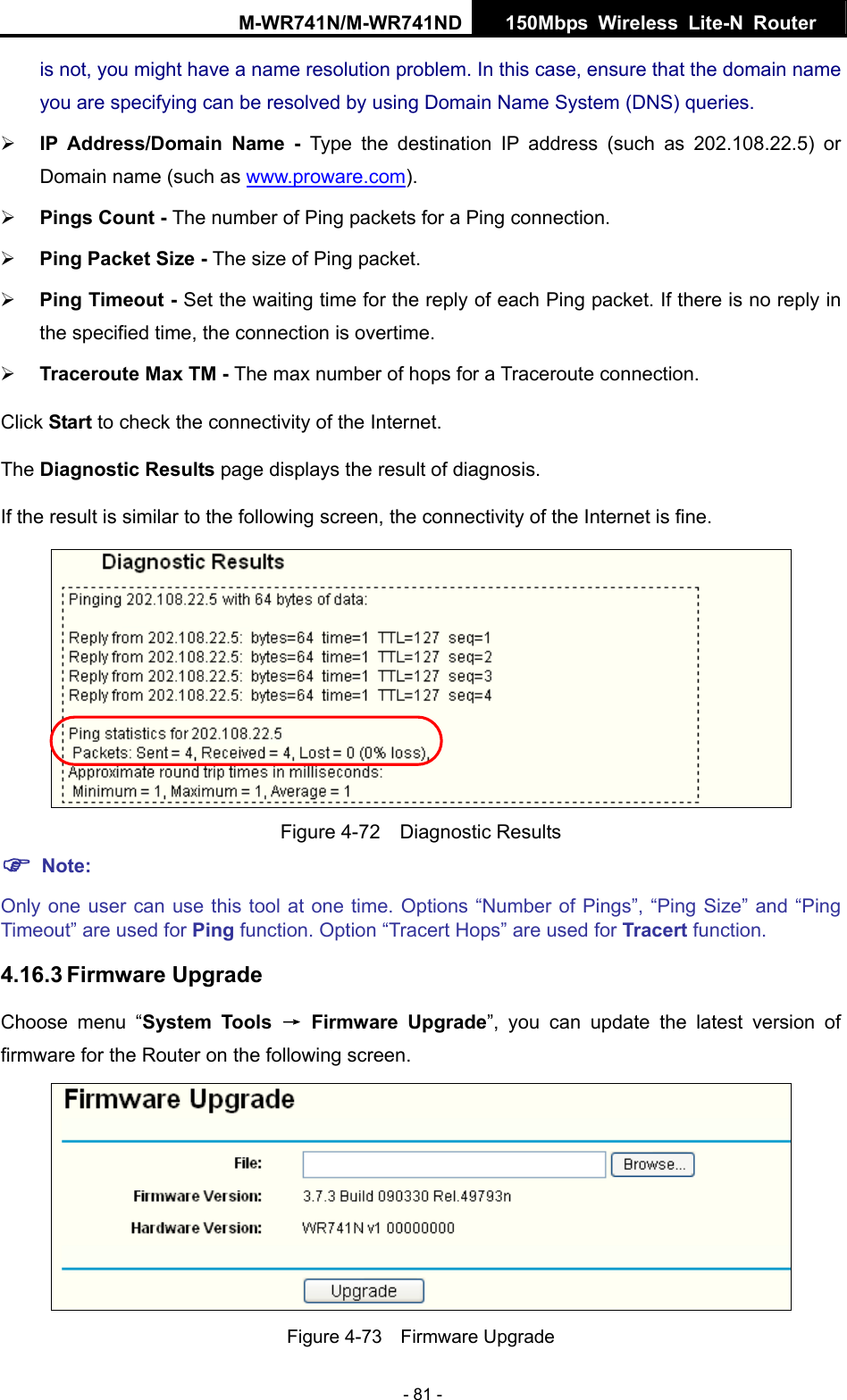 M-WR741N/M-WR741ND  150Mbps Wireless Lite-N Router   - 81 - is not, you might have a name resolution problem. In this case, ensure that the domain name you are specifying can be resolved by using Domain Name System (DNS) queries. &frac34; IP Address/Domain Name - Type the destination IP address (such as 202.108.22.5) or Domain name (such as www.proware.com). &frac34; Pings Count - The number of Ping packets for a Ping connection.   &frac34; Ping Packet Size - The size of Ping packet. &frac34; Ping Timeout - Set the waiting time for the reply of each Ping packet. If there is no reply in the specified time, the connection is overtime.   &frac34; Traceroute Max TM - The max number of hops for a Traceroute connection. Click Start to check the connectivity of the Internet.   The Diagnostic Results page displays the result of diagnosis. If the result is similar to the following screen, the connectivity of the Internet is fine.  Figure 4-72  Diagnostic Results ) Note: Only one user can use this tool at one time. Options &ldquo;Number of Pings&rdquo;, &ldquo;Ping Size&rdquo; and &ldquo;Ping Timeout&rdquo; are used for Ping function. Option &ldquo;Tracert Hops&rdquo; are used for Tracert function. 4.16.3 Firmware Upgrade Choose menu &ldquo;System Tools &rarr; Firmware Upgrade&rdquo;, you can update the latest version of firmware for the Router on the following screen.  Figure 4-73  Firmware Upgrade 