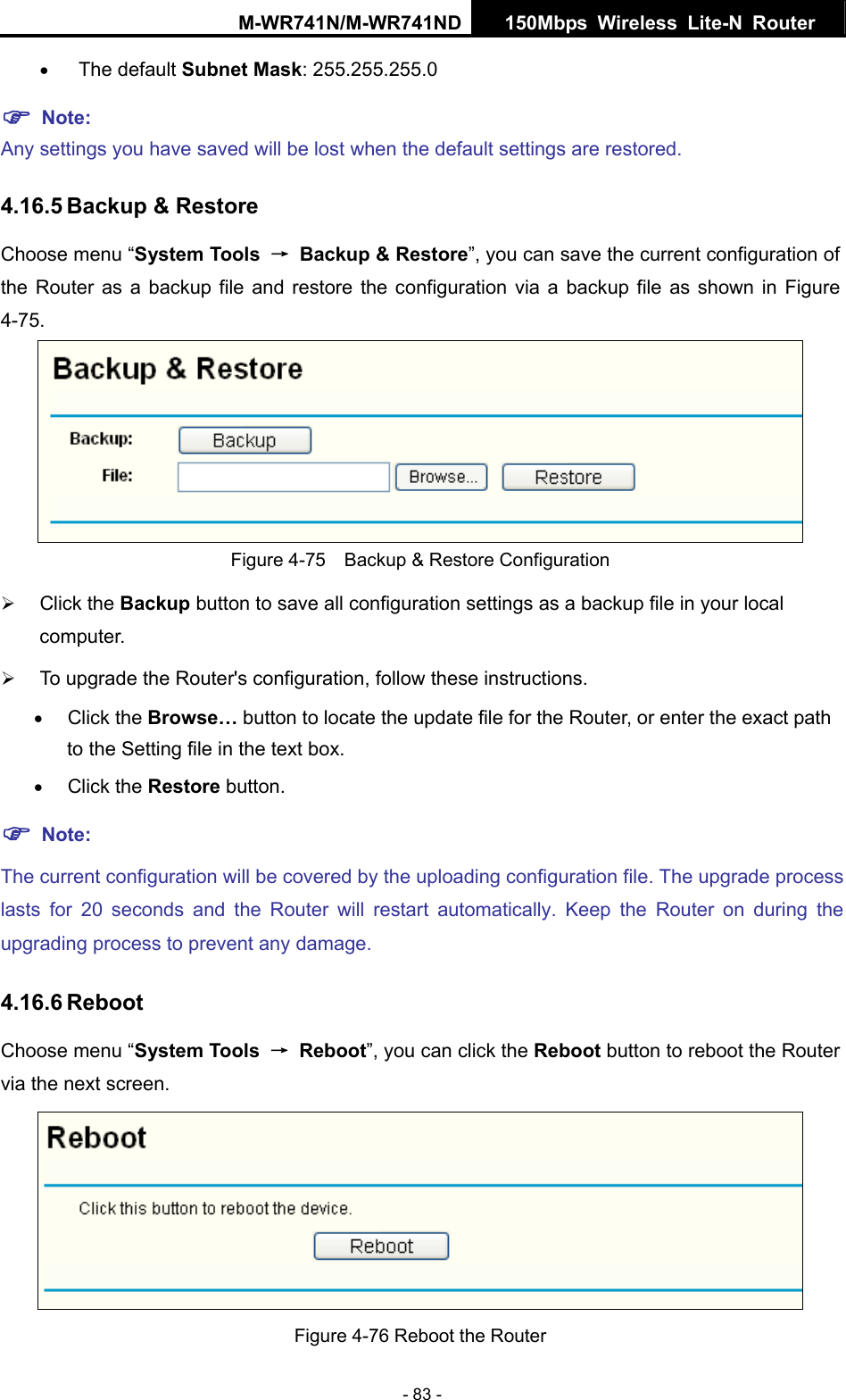 M-WR741N/M-WR741ND  150Mbps Wireless Lite-N Router   - 83 - &bull; The default Subnet Mask: 255.255.255.0 ) Note:  Any settings you have saved will be lost when the default settings are restored. 4.16.5 Backup &amp; Restore Choose menu &ldquo;System Tools  &rarr;  Backup &amp; Restore&rdquo;, you can save the current configuration of the Router as a backup file and restore the configuration via a backup file as shown in Figure 4-75.  Figure 4-75    Backup &amp; Restore Configuration &frac34; Click the Backup button to save all configuration settings as a backup file in your local computer.  &frac34; To upgrade the Router's configuration, follow these instructions. &bull; Click the Browse&hellip; button to locate the update file for the Router, or enter the exact path to the Setting file in the text box. &bull; Click the Restore button.   ) Note: The current configuration will be covered by the uploading configuration file. The upgrade process lasts for 20 seconds and the Router will restart automatically. Keep the Router on during the upgrading process to prevent any damage.   4.16.6 Reboot Choose menu &ldquo;System Tools  &rarr; Reboot&rdquo;, you can click the Reboot button to reboot the Router via the next screen.  Figure 4-76 Reboot the Router 
