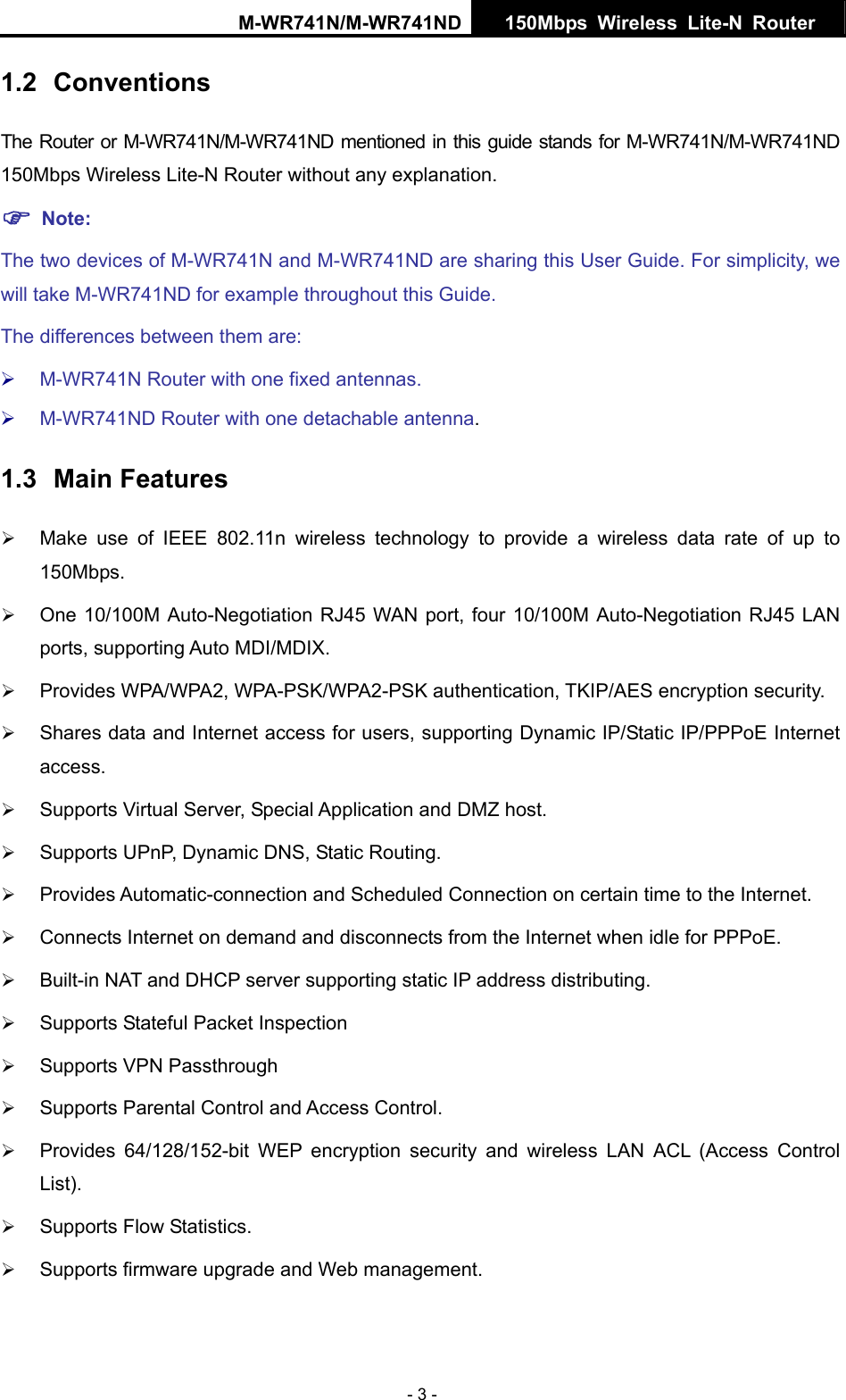 M-WR741N/M-WR741ND  150Mbps Wireless Lite-N Router   - 3 - 1.2  Conventions The Router or M-WR741N/M-WR741ND mentioned in this guide stands for M-WR741N/M-WR741ND 150Mbps Wireless Lite-N Router without any explanation. ) Note: The two devices of M-WR741N and M-WR741ND are sharing this User Guide. For simplicity, we will take M-WR741ND for example throughout this Guide. The differences between them are: &frac34; M-WR741N Router with one fixed antennas. &frac34; M-WR741ND Router with one detachable antenna. 1.3  Main Features &frac34; Make use of IEEE 802.11n wireless technology to provide a wireless data rate of up to 150Mbps. &frac34; One 10/100M Auto-Negotiation RJ45 WAN port, four 10/100M Auto-Negotiation RJ45 LAN ports, supporting Auto MDI/MDIX. &frac34; Provides WPA/WPA2, WPA-PSK/WPA2-PSK authentication, TKIP/AES encryption security. &frac34; Shares data and Internet access for users, supporting Dynamic IP/Static IP/PPPoE Internet access. &frac34; Supports Virtual Server, Special Application and DMZ host. &frac34; Supports UPnP, Dynamic DNS, Static Routing. &frac34; Provides Automatic-connection and Scheduled Connection on certain time to the Internet. &frac34; Connects Internet on demand and disconnects from the Internet when idle for PPPoE. &frac34; Built-in NAT and DHCP server supporting static IP address distributing. &frac34; Supports Stateful Packet Inspection &frac34; Supports VPN Passthrough &frac34; Supports Parental Control and Access Control. &frac34; Provides 64/128/152-bit WEP encryption security and wireless LAN ACL (Access Control List). &frac34; Supports Flow Statistics. &frac34; Supports firmware upgrade and Web management. 