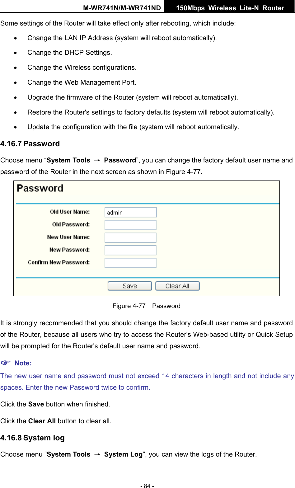 M-WR741N/M-WR741ND  150Mbps Wireless Lite-N Router   - 84 - Some settings of the Router will take effect only after rebooting, which include: &bull;  Change the LAN IP Address (system will reboot automatically). &bull;  Change the DHCP Settings. &bull;  Change the Wireless configurations. &bull;  Change the Web Management Port. &bull;  Upgrade the firmware of the Router (system will reboot automatically). &bull;  Restore the Router's settings to factory defaults (system will reboot automatically). &bull;  Update the configuration with the file (system will reboot automatically. 4.16.7 Password Choose menu &ldquo;System Tools  &rarr; Password&rdquo;, you can change the factory default user name and password of the Router in the next screen as shown in Figure 4-77.  Figure 4-77  Password It is strongly recommended that you should change the factory default user name and password of the Router, because all users who try to access the Router's Web-based utility or Quick Setup will be prompted for the Router's default user name and password. ) Note: The new user name and password must not exceed 14 characters in length and not include any spaces. Enter the new Password twice to confirm. Click the Save button when finished. Click the Clear All button to clear all. 4.16.8 System log Choose menu &ldquo;System Tools  &rarr; System Log&rdquo;, you can view the logs of the Router. 