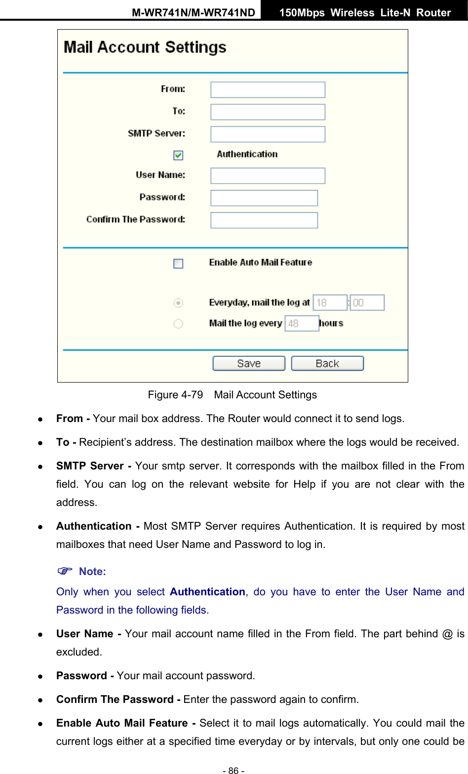 M-WR741N/M-WR741ND  150Mbps Wireless Lite-N Router   - 86 -  Figure 4-79  Mail Account Settings z From - Your mail box address. The Router would connect it to send logs. z To - Recipient&rsquo;s address. The destination mailbox where the logs would be received. z SMTP Server - Your smtp server. It corresponds with the mailbox filled in the From field. You can log on the relevant website for Help if you are not clear with the address. z Authentication - Most SMTP Server requires Authentication. It is required by most mailboxes that need User Name and Password to log in. ) Note: Only when you select Authentication, do you have to enter the User Name and Password in the following fields.   z User Name - Your mail account name filled in the From field. The part behind @ is excluded. z Password - Your mail account password. z Confirm The Password - Enter the password again to confirm. z Enable Auto Mail Feature - Select it to mail logs automatically. You could mail the current logs either at a specified time everyday or by intervals, but only one could be 