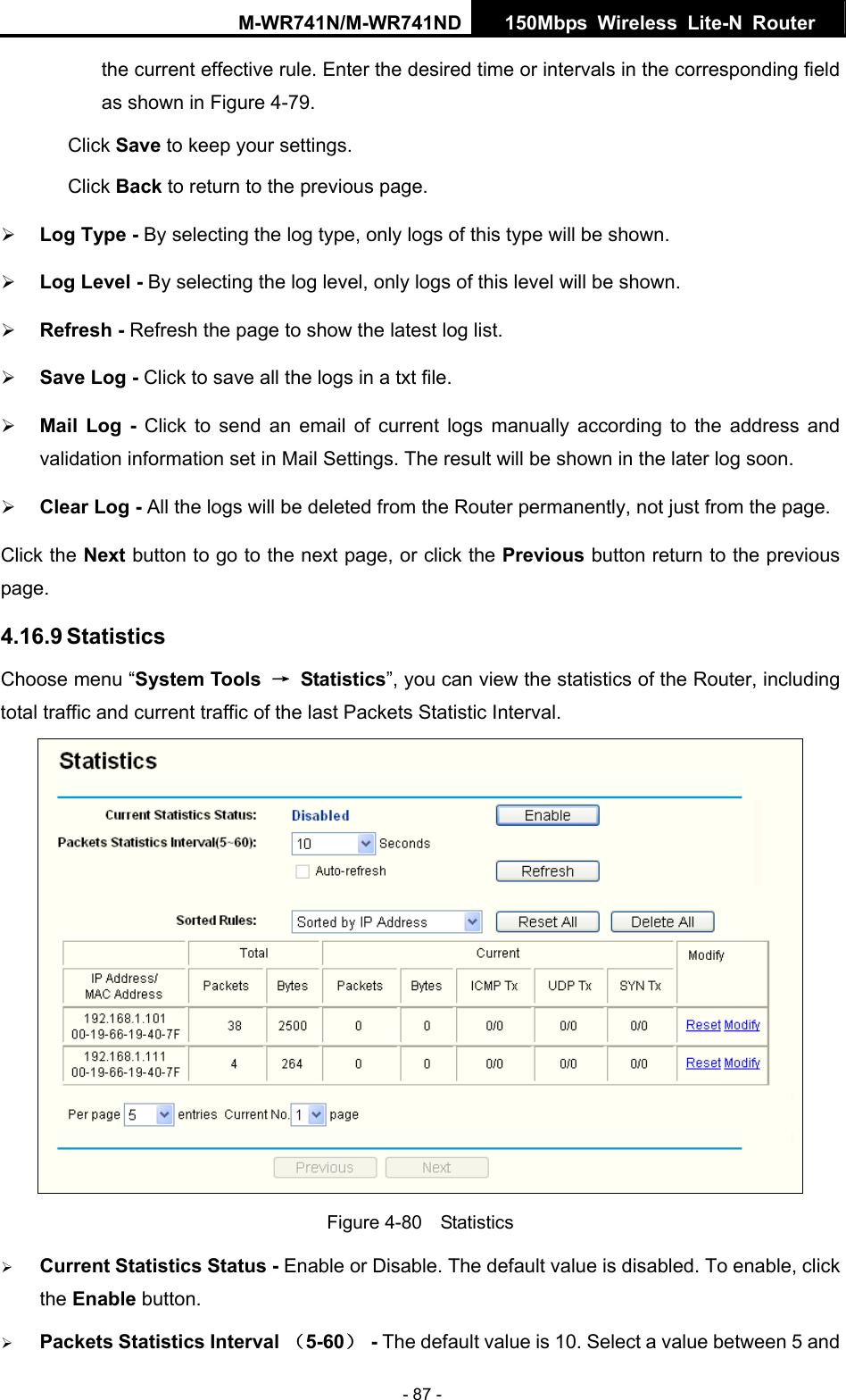 M-WR741N/M-WR741ND  150Mbps Wireless Lite-N Router   - 87 - the current effective rule. Enter the desired time or intervals in the corresponding field as shown in Figure 4-79. Click Save to keep your settings. Click Back to return to the previous page. &frac34; Log Type - By selecting the log type, only logs of this type will be shown.   &frac34; Log Level - By selecting the log level, only logs of this level will be shown.   &frac34; Refresh - Refresh the page to show the latest log list.   &frac34; Save Log - Click to save all the logs in a txt file.   &frac34; Mail Log - Click to send an email of current logs manually according to the address and validation information set in Mail Settings. The result will be shown in the later log soon.   &frac34; Clear Log - All the logs will be deleted from the Router permanently, not just from the page.   Click the Next button to go to the next page, or click the Previous button return to the previous page. 4.16.9 Statistics Choose menu &ldquo;System Tools  &rarr; Statistics&rdquo;, you can view the statistics of the Router, including total traffic and current traffic of the last Packets Statistic Interval.  Figure 4-80  Statistics &frac34; Current Statistics Status - Enable or Disable. The default value is disabled. To enable, click the Enable button.   &frac34; Packets Statistics Interval （5-60） - The default value is 10. Select a value between 5 and 