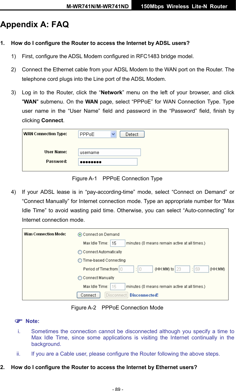 M-WR741N/M-WR741ND  150Mbps Wireless Lite-N Router   - 89 - Appendix A: FAQ 1.  How do I configure the Router to access the Internet by ADSL users? 1)  First, configure the ADSL Modem configured in RFC1483 bridge model. 2)  Connect the Ethernet cable from your ADSL Modem to the WAN port on the Router. The telephone cord plugs into the Line port of the ADSL Modem. 3)  Log in to the Router, click the &ldquo;Network&rdquo; menu on the left of your browser, and click "WAN" submenu. On the WAN page, select &ldquo;PPPoE&rdquo; for WAN Connection Type. Type user name in the &ldquo;User Name&rdquo; field and password in the &ldquo;Password&rdquo; field, finish by clicking Connect.  Figure A-1  PPPoE Connection Type 4)  If your ADSL lease is in &ldquo;pay-according-time&rdquo; mode, select &ldquo;Connect on Demand&rdquo; or &ldquo;Connect Manually&rdquo; for Internet connection mode. Type an appropriate number for &ldquo;Max Idle Time&rdquo; to avoid wasting paid time. Otherwise, you can select &ldquo;Auto-connecting&rdquo; for Internet connection mode.  Figure A-2  PPPoE Connection Mode ) Note: i.  Sometimes the connection cannot be disconnected although you specify a time to Max Idle Time, since some applications is visiting the Internet continually in the background. ii.  If you are a Cable user, please configure the Router following the above steps. 2.  How do I configure the Router to access the Internet by Ethernet users? 