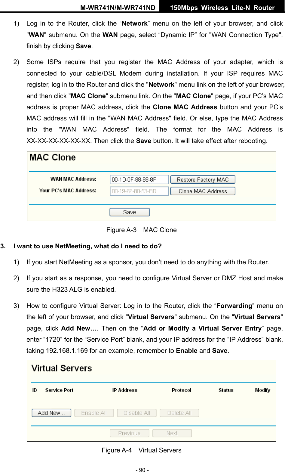 M-WR741N/M-WR741ND  150Mbps Wireless Lite-N Router   - 90 - 1)  Log in to the Router, click the &ldquo;Network&rdquo; menu on the left of your browser, and click "WAN" submenu. On the WAN page, select &ldquo;Dynamic IP&rdquo; for "WAN Connection Type", finish by clicking Save. 2)  Some ISPs require that you register the MAC Address of your adapter, which is connected to your cable/DSL Modem during installation. If your ISP requires MAC register, log in to the Router and click the "Network" menu link on the left of your browser, and then click "MAC Clone" submenu link. On the "MAC Clone" page, if your PC&rsquo;s MAC address is proper MAC address, click the Clone MAC Address button and your PC&rsquo;s MAC address will fill in the "WAN MAC Address" field. Or else, type the MAC Address into the "WAN MAC Address" field. The format for the MAC Address is XX-XX-XX-XX-XX-XX. Then click the Save button. It will take effect after rebooting.  Figure A-3  MAC Clone 3.  I want to use NetMeeting, what do I need to do? 1)  If you start NetMeeting as a sponsor, you don&rsquo;t need to do anything with the Router. 2)  If you start as a response, you need to configure Virtual Server or DMZ Host and make sure the H323 ALG is enabled. 3)  How to configure Virtual Server: Log in to the Router, click the &ldquo;Forwarding&rdquo; menu on the left of your browser, and click "Virtual Servers" submenu. On the "Virtual Servers" page, click Add New&hellip;. Then on the &ldquo;Add or Modify a Virtual Server Entry&rdquo; page, enter &ldquo;1720&rdquo; for the &ldquo;Service Port&rdquo; blank, and your IP address for the &ldquo;IP Address&rdquo; blank, taking 192.168.1.169 for an example, remember to Enable and Save.   Figure A-4  Virtual Servers 