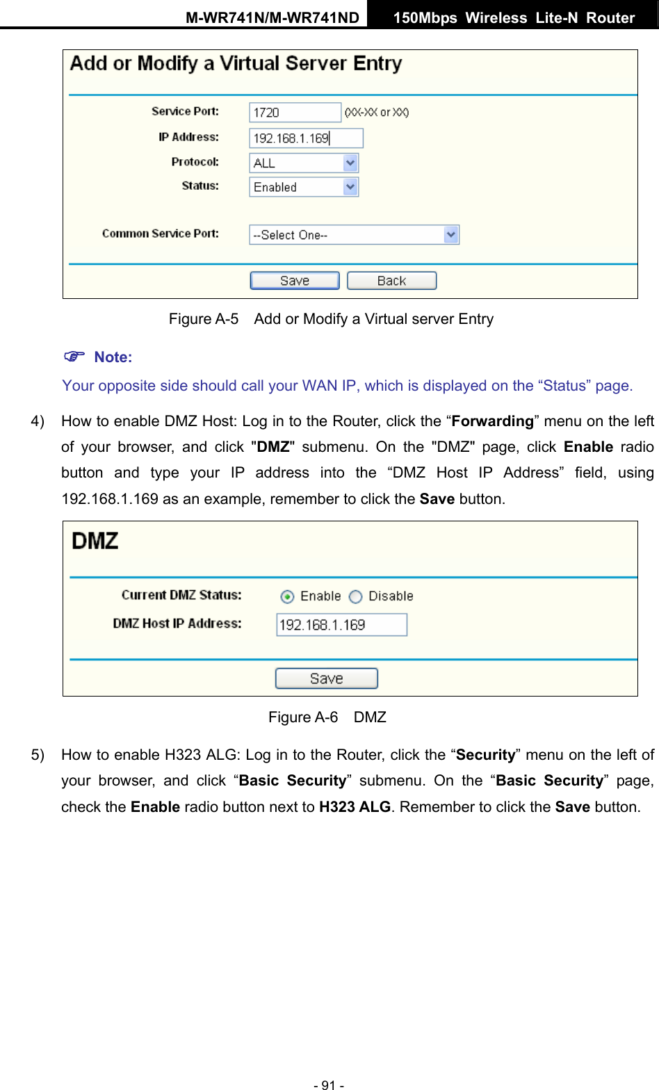 M-WR741N/M-WR741ND  150Mbps Wireless Lite-N Router   - 91 -    Figure A-5    Add or Modify a Virtual server Entry ) Note: Your opposite side should call your WAN IP, which is displayed on the &ldquo;Status&rdquo; page. 4)  How to enable DMZ Host: Log in to the Router, click the &ldquo;Forwarding&rdquo; menu on the left of your browser, and click "DMZ" submenu. On the "DMZ" page, click Enable radio button and type your IP address into the &ldquo;DMZ Host IP Address&rdquo; field, using 192.168.1.169 as an example, remember to click the Save button.    Figure A-6  DMZ 5)  How to enable H323 ALG: Log in to the Router, click the &ldquo;Security&rdquo; menu on the left of your browser, and click &ldquo;Basic Security&rdquo; submenu. On the &ldquo;Basic Security&rdquo; page, check the Enable radio button next to H323 ALG. Remember to click the Save button. 