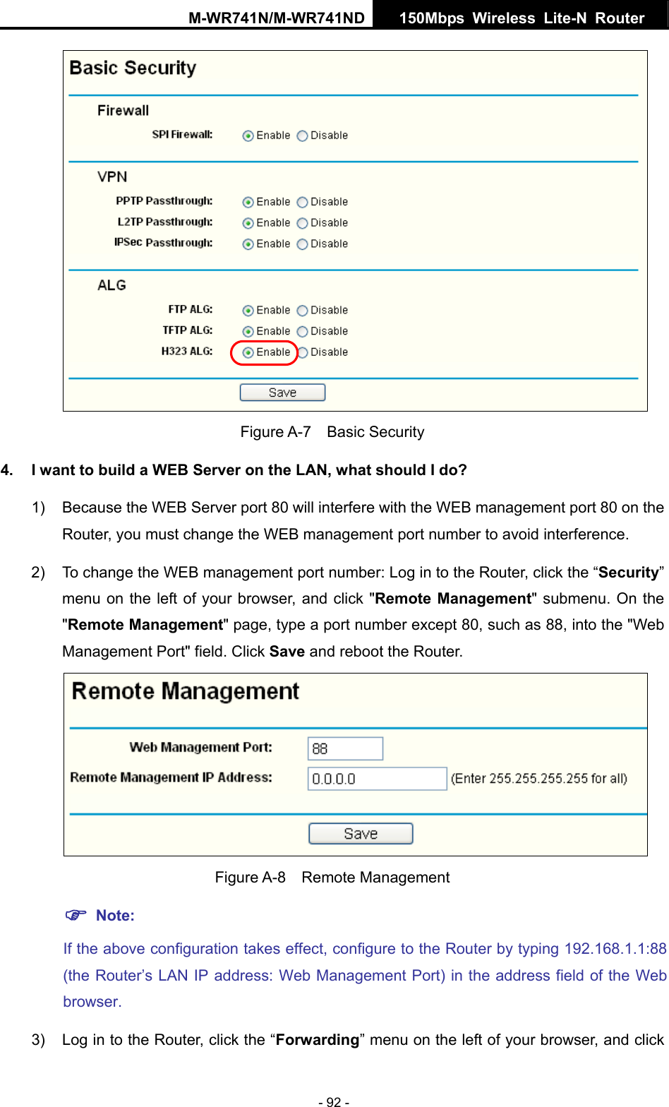 M-WR741N/M-WR741ND  150Mbps Wireless Lite-N Router   - 92 -  Figure A-7  Basic Security 4.  I want to build a WEB Server on the LAN, what should I do? 1)  Because the WEB Server port 80 will interfere with the WEB management port 80 on the Router, you must change the WEB management port number to avoid interference. 2)  To change the WEB management port number: Log in to the Router, click the &ldquo;Security&rdquo; menu on the left of your browser, and click "Remote Management" submenu. On the "Remote Management" page, type a port number except 80, such as 88, into the "Web Management Port" field. Click Save and reboot the Router.  Figure A-8  Remote Management ) Note: If the above configuration takes effect, configure to the Router by typing 192.168.1.1:88 (the Router&rsquo;s LAN IP address: Web Management Port) in the address field of the Web browser. 3)  Log in to the Router, click the &ldquo;Forwarding&rdquo; menu on the left of your browser, and click 