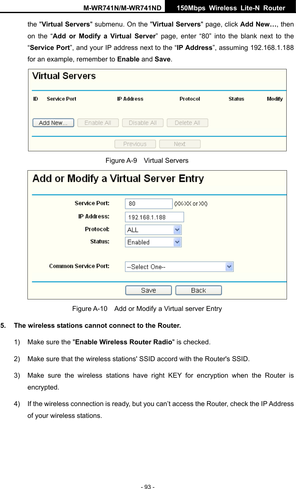 M-WR741N/M-WR741ND  150Mbps Wireless Lite-N Router   - 93 - the "Virtual Servers" submenu. On the "Virtual Servers" page, click Add New&hellip;, then on the &ldquo;Add or Modify a Virtual Server&rdquo; page, enter &ldquo;80&rdquo; into the blank next to the &ldquo;Service Port&rdquo;, and your IP address next to the &ldquo;IP Address&rdquo;, assuming 192.168.1.188 for an example, remember to Enable and Save.  Figure A-9  Virtual Servers  Figure A-10    Add or Modify a Virtual server Entry 5.  The wireless stations cannot connect to the Router. 1)  Make sure the "Enable Wireless Router Radio" is checked. 2)  Make sure that the wireless stations' SSID accord with the Router's SSID. 3)  Make sure the wireless stations have right KEY for encryption when the Router is encrypted. 4)  If the wireless connection is ready, but you can&rsquo;t access the Router, check the IP Address of your wireless stations. 
