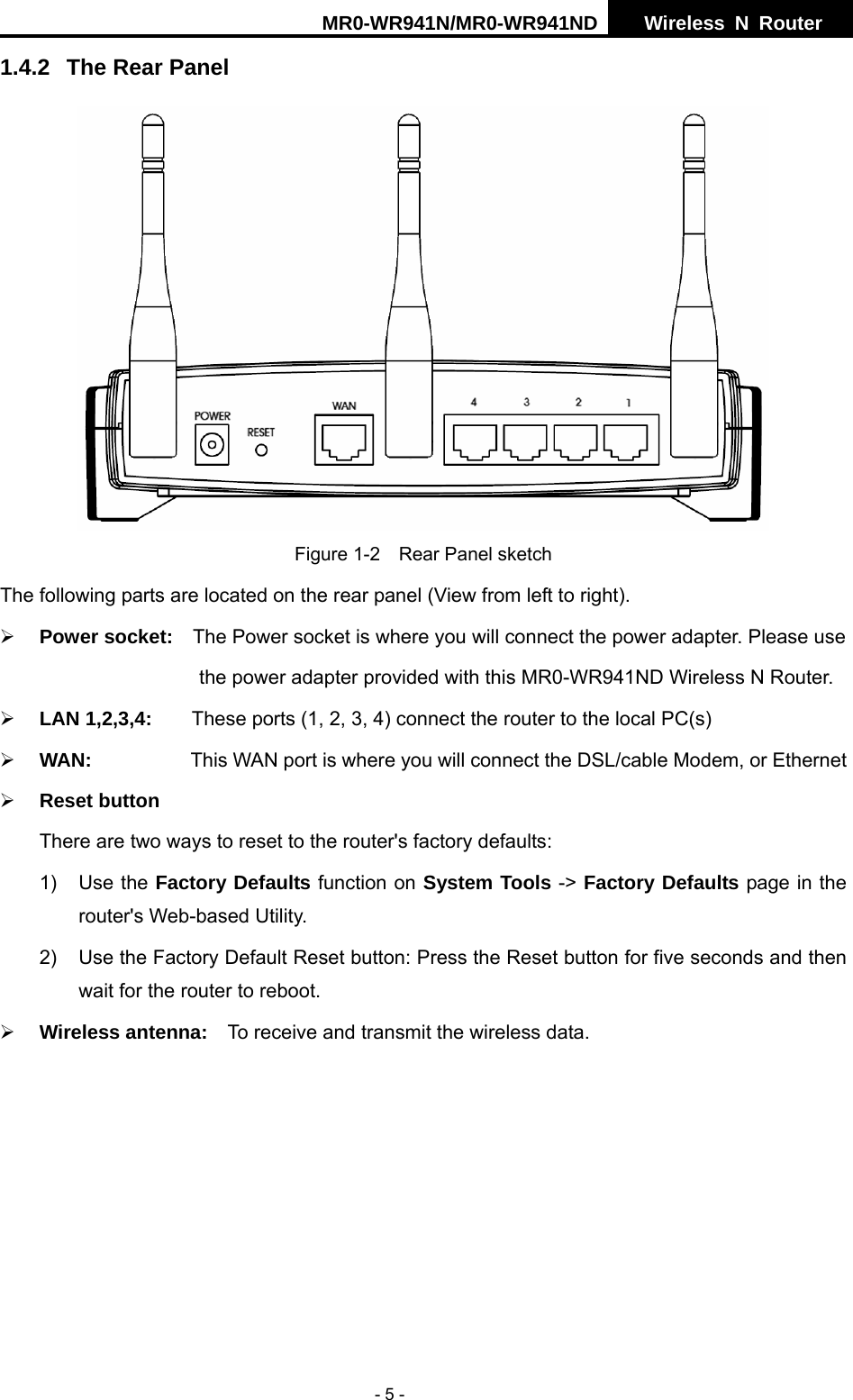 MR0-WR941N/MR0-WR941ND  Wireless N Router     - 5 - 1.4.2  The Rear Panel  Figure 1-2    Rear Panel sketch The following parts are located on the rear panel (View from left to right). &frac34; Power socket:    The Power socket is where you will connect the power adapter. Please use                                       the power adapter provided with this MR0-WR941ND Wireless N Router.  &frac34; LAN 1,2,3,4:        These ports (1, 2, 3, 4) connect the router to the local PC(s) &frac34; WAN:          This WAN port is where you will connect the DSL/cable Modem, or Ethernet   &frac34; Reset button There are two ways to reset to the router's factory defaults: 1) Use the Factory Defaults function on System Tools -> Factory Defaults page in the router's Web-based Utility. 2)  Use the Factory Default Reset button: Press the Reset button for five seconds and then wait for the router to reboot. &frac34; Wireless antenna:    To receive and transmit the wireless data.