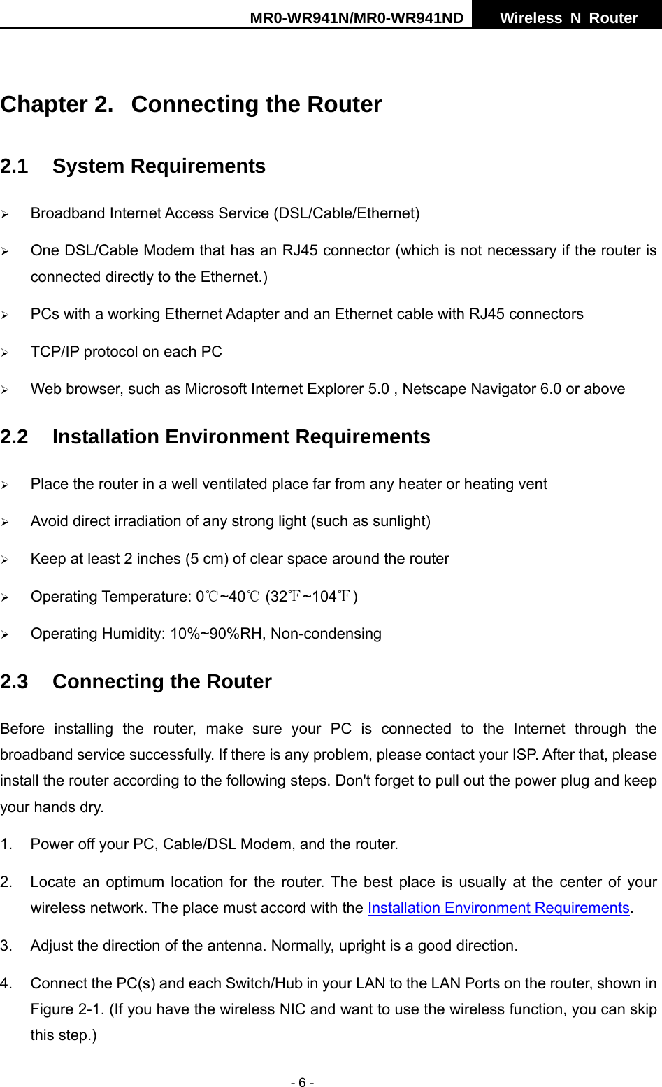 MR0-WR941N/MR0-WR941ND  Wireless N Router     - 6 -  Chapter 2.  Connecting the Router 2.1 System Requirements &frac34; Broadband Internet Access Service (DSL/Cable/Ethernet) &frac34; One DSL/Cable Modem that has an RJ45 connector (which is not necessary if the router is connected directly to the Ethernet.) &frac34; PCs with a working Ethernet Adapter and an Ethernet cable with RJ45 connectors   &frac34; TCP/IP protocol on each PC &frac34; Web browser, such as Microsoft Internet Explorer 5.0 , Netscape Navigator 6.0 or above 2.2  Installation Environment Requirements &frac34; Place the router in a well ventilated place far from any heater or heating vent   &frac34; Avoid direct irradiation of any strong light (such as sunlight) &frac34; Keep at least 2 inches (5 cm) of clear space around the router &frac34; Operating Temperature: 0 ~40  (32 ~104 )℃℃℉ ℉ &frac34; Operating Humidity: 10%~90%RH, Non-condensing 2.3  Connecting the Router Before installing the router, make sure your PC is connected to the Internet through the broadband service successfully. If there is any problem, please contact your ISP. After that, please install the router according to the following steps. Don't forget to pull out the power plug and keep your hands dry. 1.  Power off your PC, Cable/DSL Modem, and the router.   2.  Locate an optimum location for the router. The best place is usually at the center of your wireless network. The place must accord with the Installation Environment Requirements.  3.  Adjust the direction of the antenna. Normally, upright is a good direction. 4.  Connect the PC(s) and each Switch/Hub in your LAN to the LAN Ports on the router, shown in Figure 2-1. (If you have the wireless NIC and want to use the wireless function, you can skip this step.) 