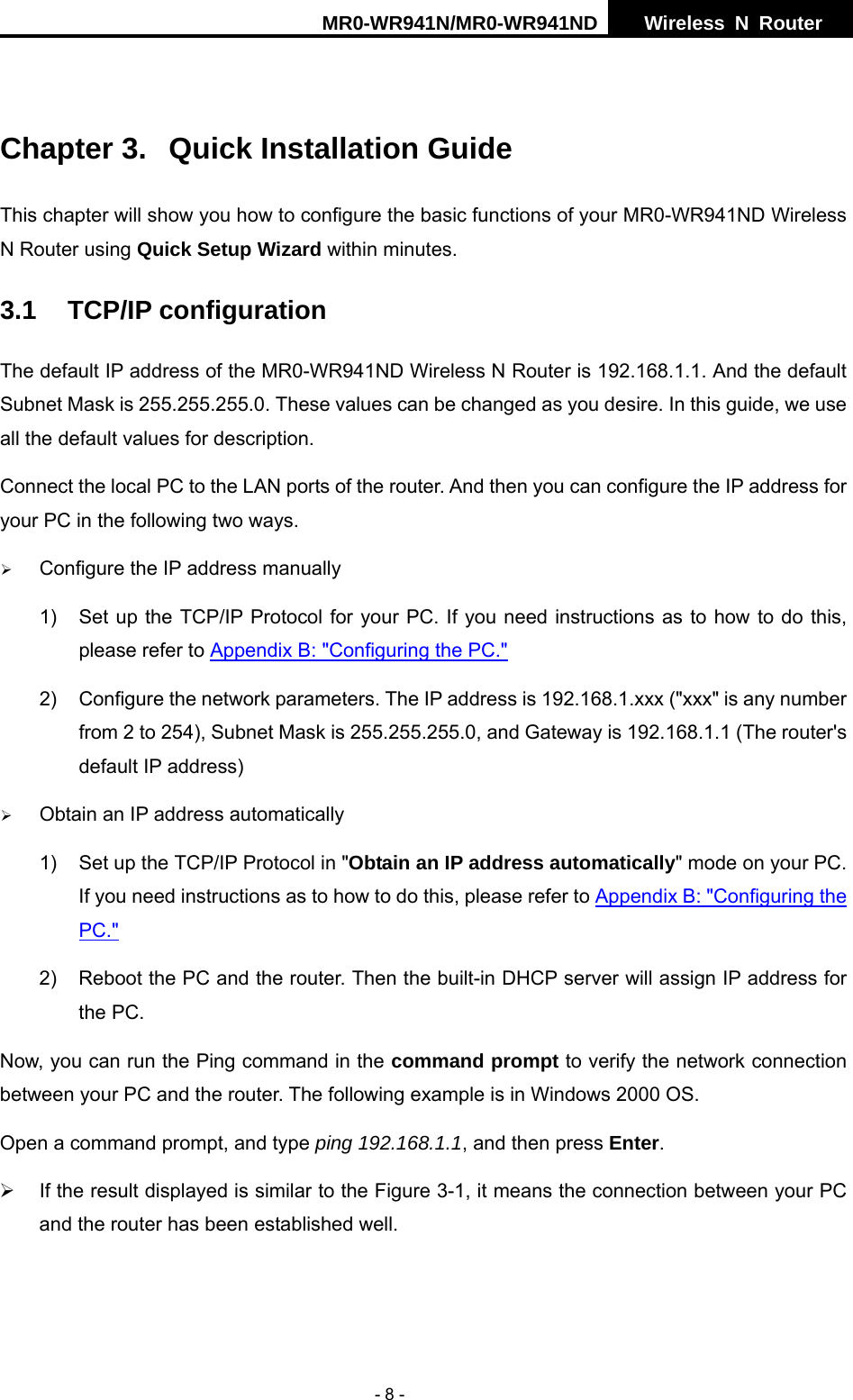 MR0-WR941N/MR0-WR941ND  Wireless N Router     - 8 -  Chapter 3.  Quick Installation Guide This chapter will show you how to configure the basic functions of your MR0-WR941ND Wireless N Router using Quick Setup Wizard within minutes. 3.1 TCP/IP configuration The default IP address of the MR0-WR941ND Wireless N Router is 192.168.1.1. And the default Subnet Mask is 255.255.255.0. These values can be changed as you desire. In this guide, we use all the default values for description. Connect the local PC to the LAN ports of the router. And then you can configure the IP address for your PC in the following two ways. &frac34; Configure the IP address manually 1)  Set up the TCP/IP Protocol for your PC. If you need instructions as to how to do this, please refer to Appendix B: "Configuring the PC." 2)  Configure the network parameters. The IP address is 192.168.1.xxx ("xxx" is any number from 2 to 254), Subnet Mask is 255.255.255.0, and Gateway is 192.168.1.1 (The router's default IP address) &frac34; Obtain an IP address automatically 1)  Set up the TCP/IP Protocol in "Obtain an IP address automatically" mode on your PC. If you need instructions as to how to do this, please refer to Appendix B: "Configuring the PC." 2)  Reboot the PC and the router. Then the built-in DHCP server will assign IP address for the PC. Now, you can run the Ping command in the command prompt to verify the network connection between your PC and the router. The following example is in Windows 2000 OS. Open a command prompt, and type ping 192.168.1.1, and then press Enter. &frac34;  If the result displayed is similar to the Figure 3-1, it means the connection between your PC and the router has been established well.   