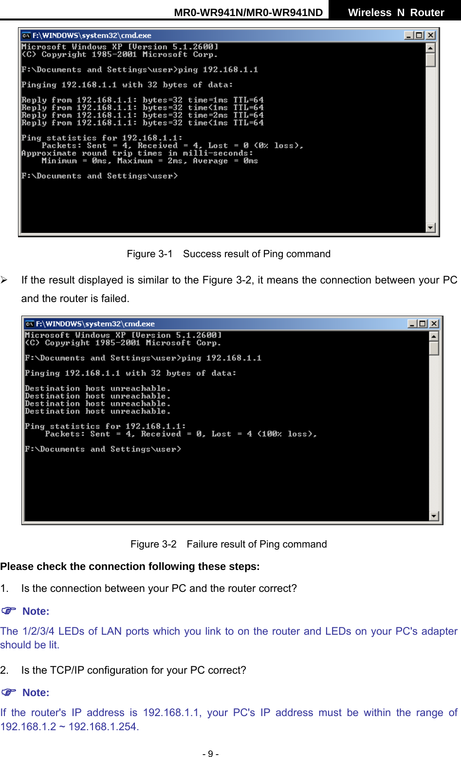 MR0-WR941N/MR0-WR941ND  Wireless N Router     - 9 -  Figure 3-1    Success result of Ping command &frac34;  If the result displayed is similar to the Figure 3-2, it means the connection between your PC and the router is failed.    Figure 3-2    Failure result of Ping command Please check the connection following these steps: 1.  Is the connection between your PC and the router correct? ) Note:   The 1/2/3/4 LEDs of LAN ports which you link to on the router and LEDs on your PC's adapter should be lit. 2. Is the TCP/IP configuration for your PC correct? ) Note:  If the router's IP address is 192.168.1.1, your PC's IP address must be within the range of 192.168.1.2 ~ 192.168.1.254. 
