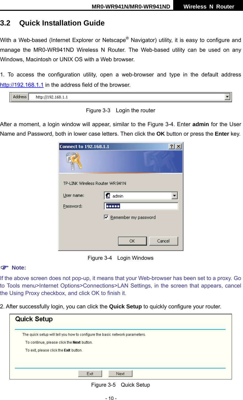 MR0-WR941N/MR0-WR941ND  Wireless N Router     - 10 - 3.2  Quick Installation Guide With a Web-based (Internet Explorer or Netscape&reg; Navigator) utility, it is easy to configure and manage the MR0-WR941ND Wireless N Router. The Web-based utility can be used on any Windows, Macintosh or UNIX OS with a Web browser. 1. To access the configuration utility, open a web-browser and type in the default address http://192.168.1.1 in the address field of the browser.  Figure 3-3    Login the router After a moment, a login window will appear, similar to the Figure 3-4. Enter admin for the User Name and Password, both in lower case letters. Then click the OK button or press the Enter key.   Figure 3-4  Login Windows ) Note: If the above screen does not pop-up, it means that your Web-browser has been set to a proxy. Go to Tools menu>Internet Options>Connections>LAN Settings, in the screen that appears, cancel the Using Proxy checkbox, and click OK to finish it. 2. After successfully login, you can click the Quick Setup to quickly configure your router.    Figure 3-5    Quick Setup 