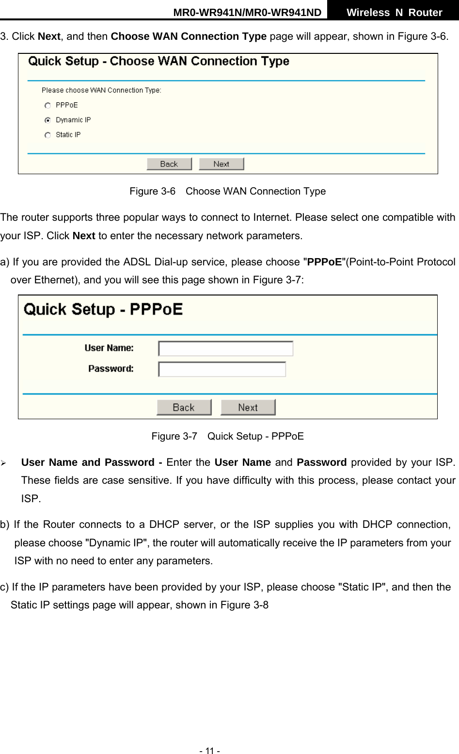 MR0-WR941N/MR0-WR941ND  Wireless N Router     - 11 - 3. Click Next, and then Choose WAN Connection Type page will appear, shown in Figure 3-6.  Figure 3-6    Choose WAN Connection Type The router supports three popular ways to connect to Internet. Please select one compatible with your ISP. Click Next to enter the necessary network parameters. a) If you are provided the ADSL Dial-up service, please choose "PPPoE"(Point-to-Point Protocol over Ethernet), and you will see this page shown in Figure 3-7:    Figure 3-7    Quick Setup - PPPoE &frac34; User Name and Password - Enter the User Name and Password provided by your ISP. These fields are case sensitive. If you have difficulty with this process, please contact your ISP. b) If the Router connects to a DHCP server, or the ISP supplies you with DHCP connection, please choose "Dynamic IP", the router will automatically receive the IP parameters from your ISP with no need to enter any parameters.   c) If the IP parameters have been provided by your ISP, please choose "Static IP", and then the Static IP settings page will appear, shown in Figure 3-8   