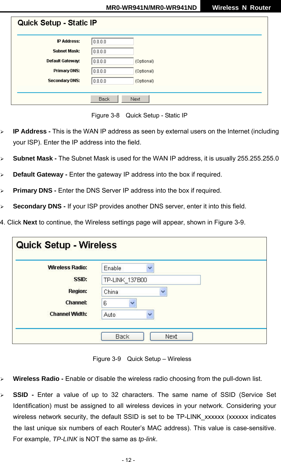 MR0-WR941N/MR0-WR941ND  Wireless N Router     - 12 -  Figure 3-8    Quick Setup - Static IP &frac34; IP Address - This is the WAN IP address as seen by external users on the Internet (including your ISP). Enter the IP address into the field. &frac34; Subnet Mask - The Subnet Mask is used for the WAN IP address, it is usually 255.255.255.0 &frac34; Default Gateway - Enter the gateway IP address into the box if required. &frac34; Primary DNS - Enter the DNS Server IP address into the box if required. &frac34; Secondary DNS - If your ISP provides another DNS server, enter it into this field. 4. Click Next to continue, the Wireless settings page will appear, shown in Figure 3-9.  Figure 3-9    Quick Setup &ndash; Wireless &frac34; Wireless Radio - Enable or disable the wireless radio choosing from the pull-down list.   &frac34; SSID - Enter a value of up to 32 characters. The same name of SSID (Service Set Identification) must be assigned to all wireless devices in your network. Considering your wireless network security, the default SSID is set to be TP-LINK_xxxxxx (xxxxxx indicates the last unique six numbers of each Router&rsquo;s MAC address). This value is case-sensitive. For example, TP-LINK is NOT the same as tp-link. 