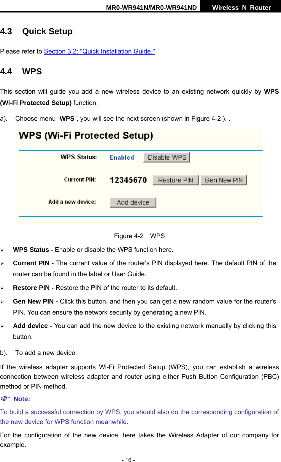 MR0-WR941N/MR0-WR941ND  Wireless N Router     - 16 - 4.3 Quick Setup Please refer to Section 3.2: "Quick Installation Guide." 4.4 WPS This section will guide you add a new wireless device to an existing network quickly by WPS (Wi-Fi Protected Setup) function. a).  Choose menu &ldquo;WPS&rdquo;, you will see the next screen (shown in Figure 4-2 ). .  Figure 4-2  WPS &frac34; WPS Status - Enable or disable the WPS function here.   &frac34; Current PIN - The current value of the router's PIN displayed here. The default PIN of the router can be found in the label or User Guide.   &frac34; Restore PIN - Restore the PIN of the router to its default.   &frac34; Gen New PIN - Click this button, and then you can get a new random value for the router's PIN. You can ensure the network security by generating a new PIN.   &frac34; Add device - You can add the new device to the existing network manually by clicking this button.  b).  To add a new device: If the wireless adapter supports Wi-Fi Protected Setup (WPS), you can establish a wireless connection between wireless adapter and router using either Push Button Configuration (PBC) method or PIN method. ) Note: To build a successful connection by WPS, you should also do the corresponding configuration of the new device for WPS function meanwhile. For the configuration of the new device, here takes the Wireless Adapter of our company for example. 