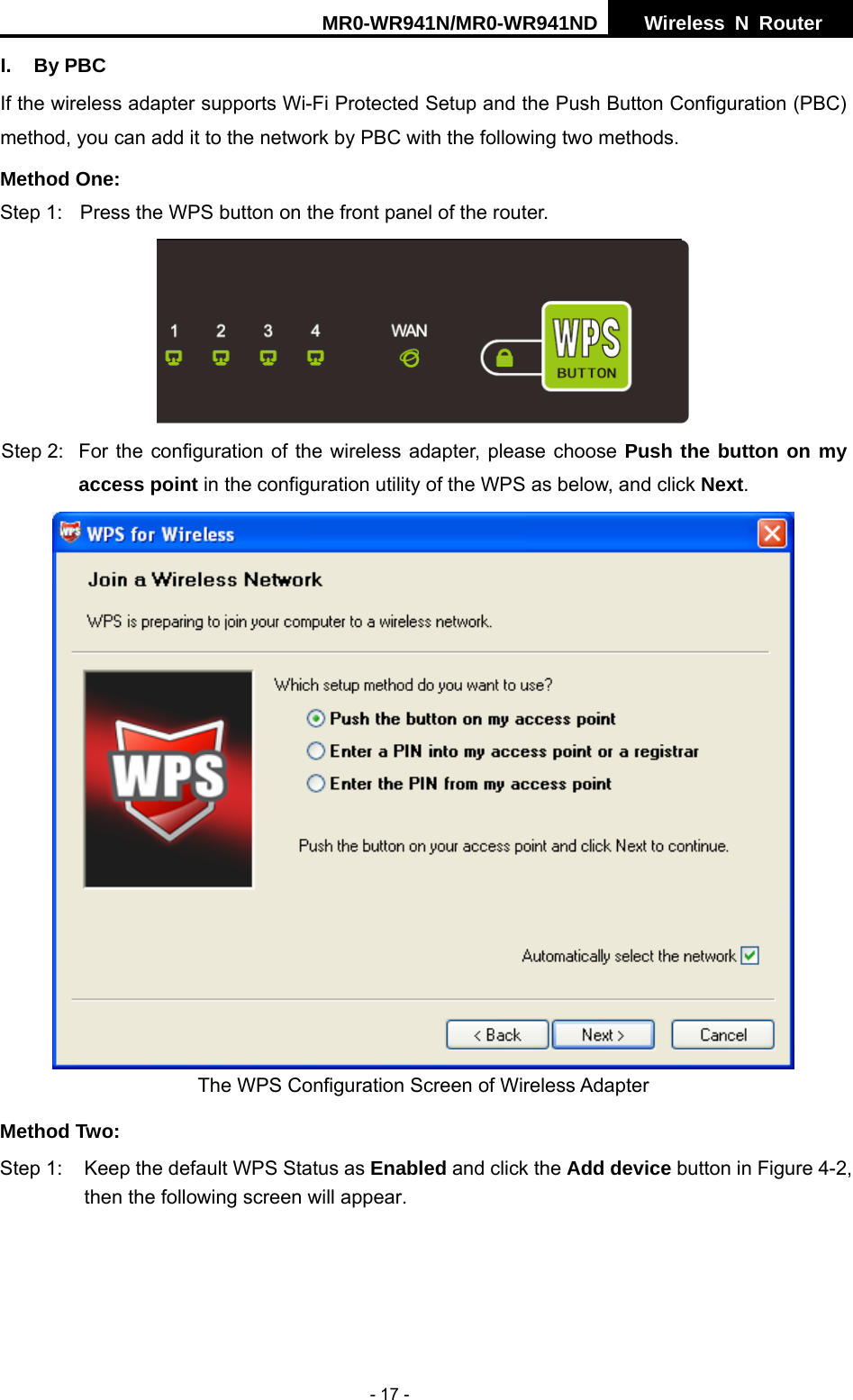 MR0-WR941N/MR0-WR941ND  Wireless N Router     - 17 - I. By PBC If the wireless adapter supports Wi-Fi Protected Setup and the Push Button Configuration (PBC) method, you can add it to the network by PBC with the following two methods. Method One: Step 1:  Press the WPS button on the front panel of the router.  Step 2:  For the configuration of the wireless adapter, please choose Push the button on my access point in the configuration utility of the WPS as below, and click Next.   The WPS Configuration Screen of Wireless Adapter Method Two: Step 1:  Keep the default WPS Status as Enabled and click the Add device button in Figure 4-2, then the following screen will appear.   