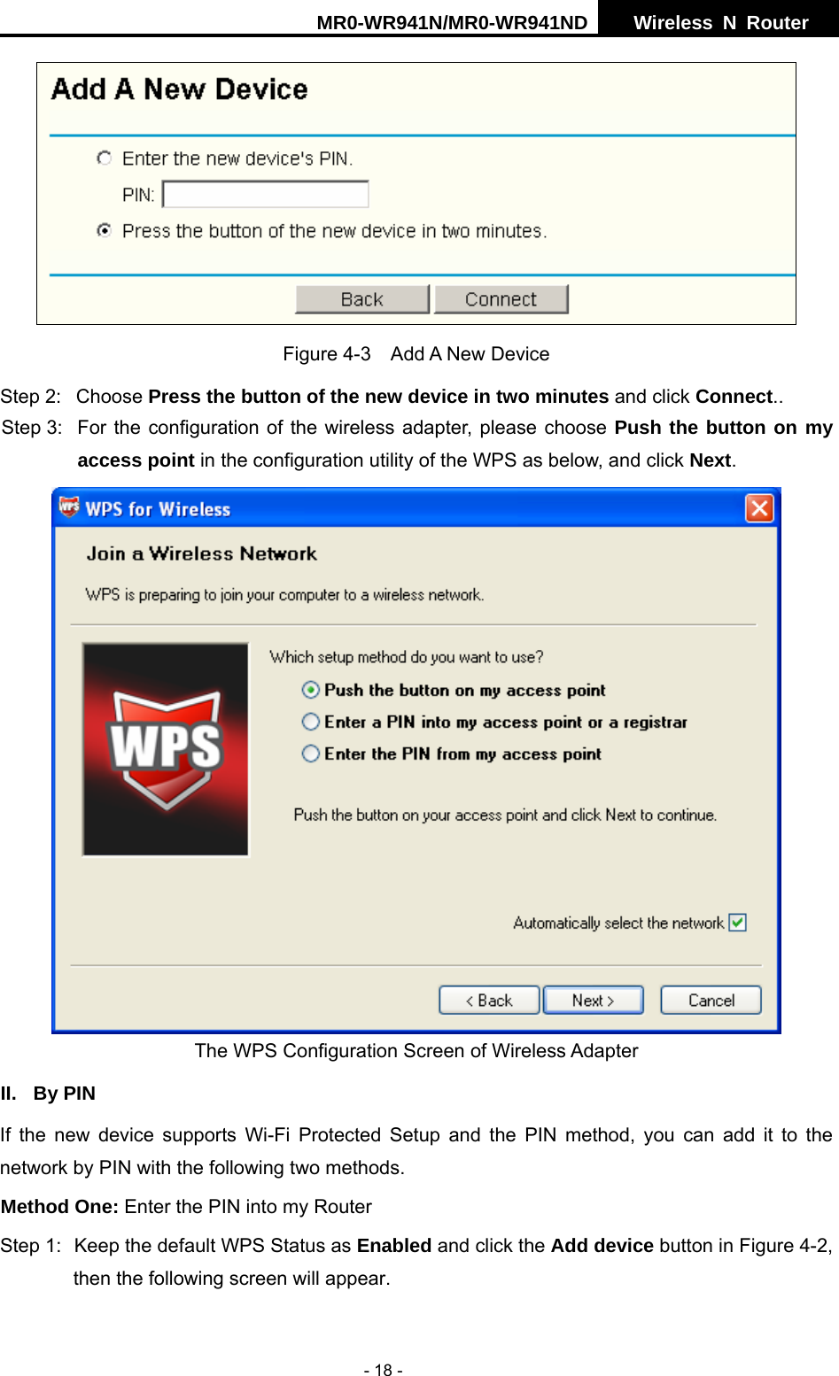 MR0-WR941N/MR0-WR941ND  Wireless N Router     - 18 -  Figure 4-3  Add A New Device Step 2:  Choose Press the button of the new device in two minutes and click Connect.. Step 3:  For the configuration of the wireless adapter, please choose Push the button on my access point in the configuration utility of the WPS as below, and click Next.   The WPS Configuration Screen of Wireless Adapter II. By PIN If the new device supports Wi-Fi Protected Setup and the PIN method, you can add it to the network by PIN with the following two methods. Method One: Enter the PIN into my Router Step 1:  Keep the default WPS Status as Enabled and click the Add device button in Figure 4-2, then the following screen will appear. 