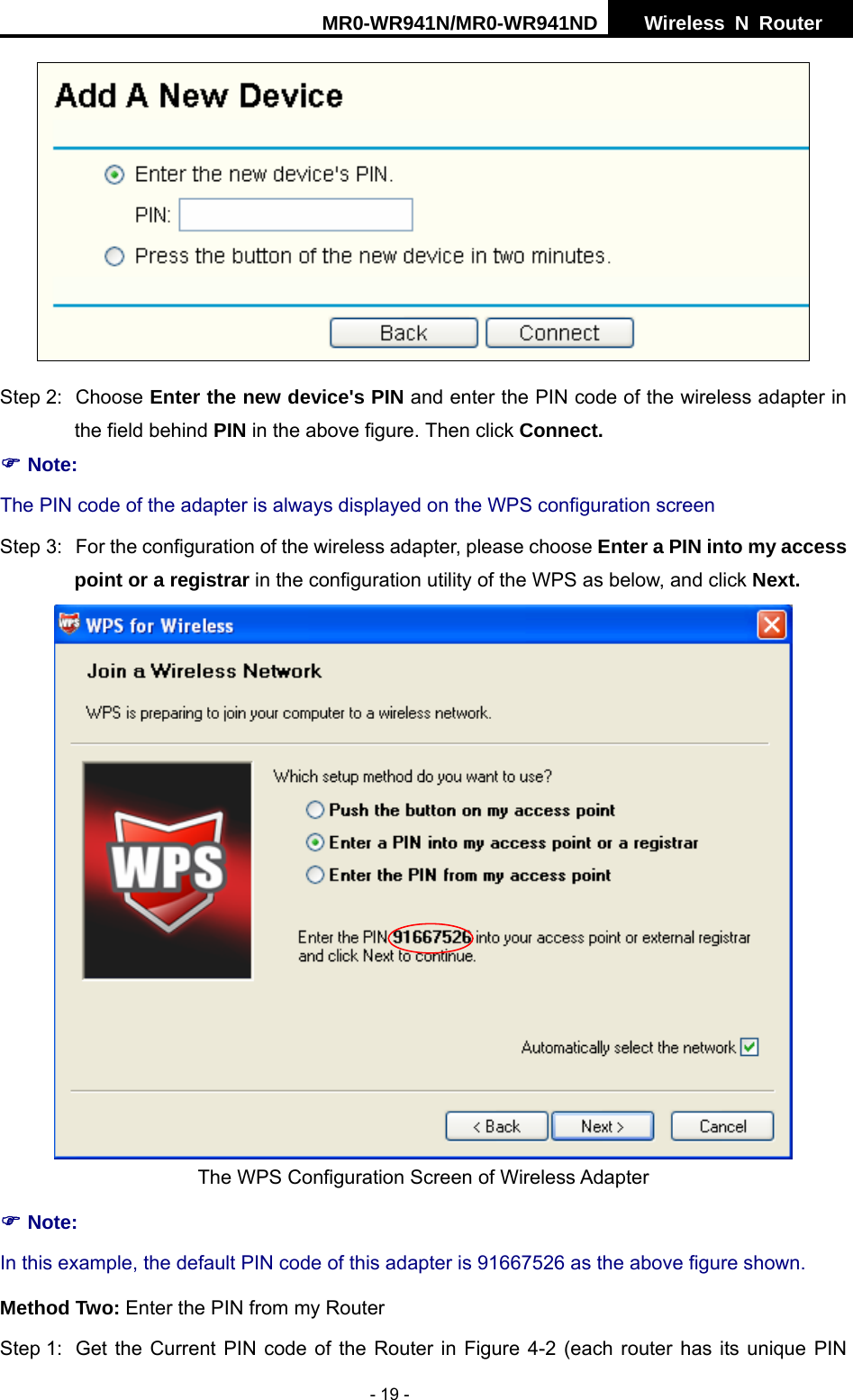 MR0-WR941N/MR0-WR941ND  Wireless N Router     - 19 -  Step 2:  Choose Enter the new device's PIN and enter the PIN code of the wireless adapter in the field behind PIN in the above figure. Then click Connect. ) Note: The PIN code of the adapter is always displayed on the WPS configuration screen Step 3:  For the configuration of the wireless adapter, please choose Enter a PIN into my access point or a registrar in the configuration utility of the WPS as below, and click Next.    The WPS Configuration Screen of Wireless Adapter ) Note: In this example, the default PIN code of this adapter is 91667526 as the above figure shown. Method Two: Enter the PIN from my Router Step 1:  Get the Current PIN code of the Router in Figure 4-2 (each router has its unique PIN 