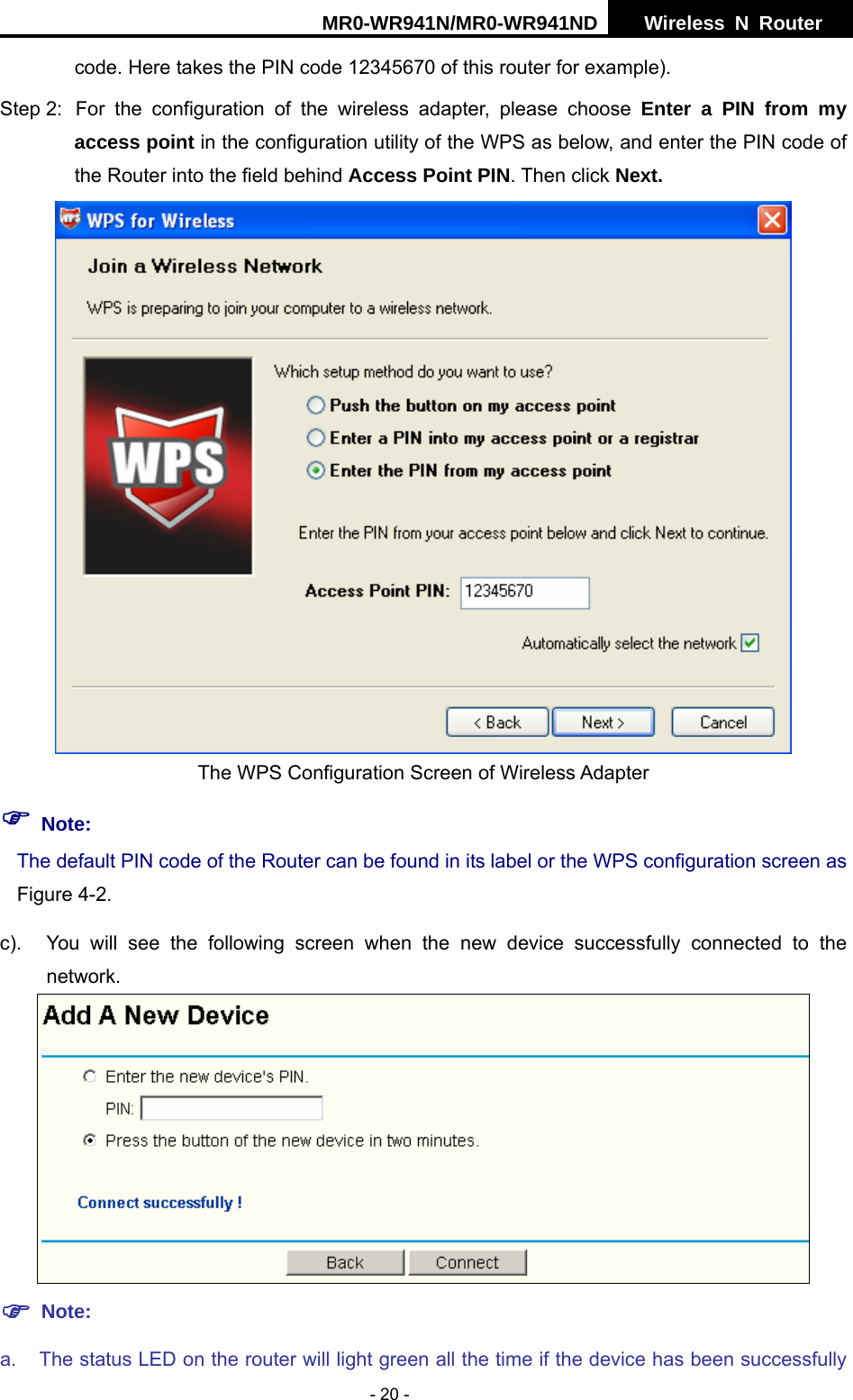 MR0-WR941N/MR0-WR941ND  Wireless N Router     - 20 - code. Here takes the PIN code 12345670 of this router for example). Step 2:  For the configuration of the wireless adapter, please choose Enter a PIN from my access point in the configuration utility of the WPS as below, and enter the PIN code of the Router into the field behind Access Point PIN. Then click Next.  The WPS Configuration Screen of Wireless Adapter ) Note: The default PIN code of the Router can be found in its label or the WPS configuration screen as Figure 4-2. c).  You will see the following screen when the new device successfully connected to the network.  ) Note: a.  The status LED on the router will light green all the time if the device has been successfully 