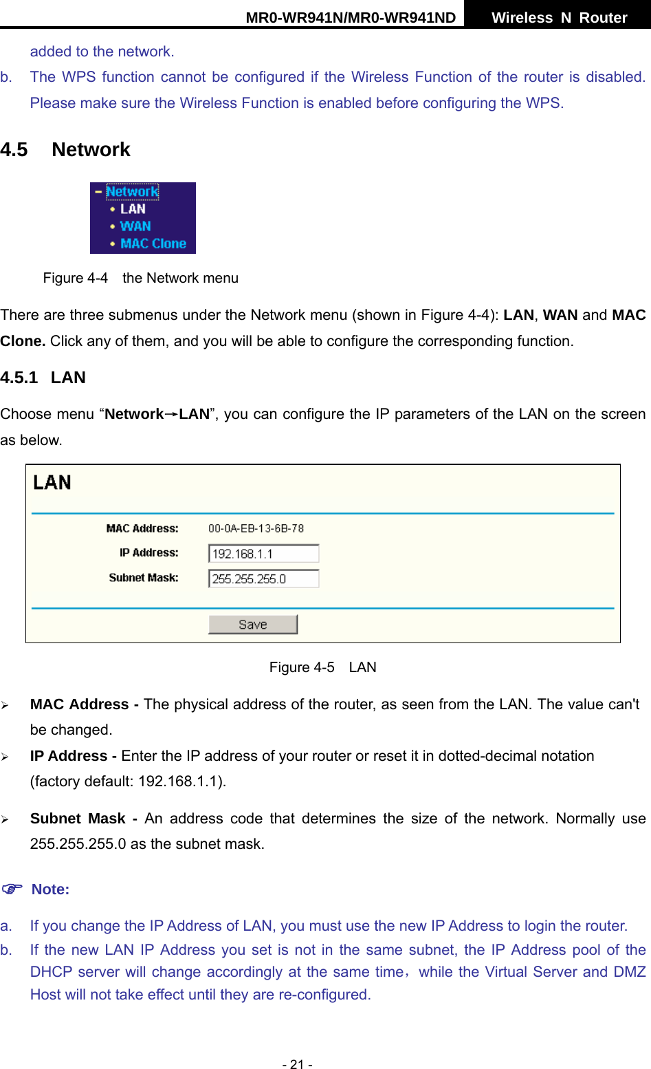 MR0-WR941N/MR0-WR941ND  Wireless N Router     - 21 - added to the network. b.  The WPS function cannot be configured if the Wireless Function of the router is disabled. Please make sure the Wireless Function is enabled before configuring the WPS. 4.5 Network  Figure 4-4  the Network menu There are three submenus under the Network menu (shown in Figure 4-4): LAN, WAN and MAC Clone. Click any of them, and you will be able to configure the corresponding function.   4.5.1 LAN Choose menu &ldquo;Network&rarr;LAN&rdquo;, you can configure the IP parameters of the LAN on the screen as below.  Figure 4-5  LAN &frac34; MAC Address - The physical address of the router, as seen from the LAN. The value can't be changed. &frac34; IP Address - Enter the IP address of your router or reset it in dotted-decimal notation (factory default: 192.168.1.1). &frac34; Subnet Mask - An address code that determines the size of the network. Normally use 255.255.255.0 as the subnet mask.   ) Note: a.  If you change the IP Address of LAN, you must use the new IP Address to login the router.   b.  If the new LAN IP Address you set is not in the same subnet, the IP Address pool of the DHCP server will change accordingly at the same time，while the Virtual Server and DMZ Host will not take effect until they are re-configured. 