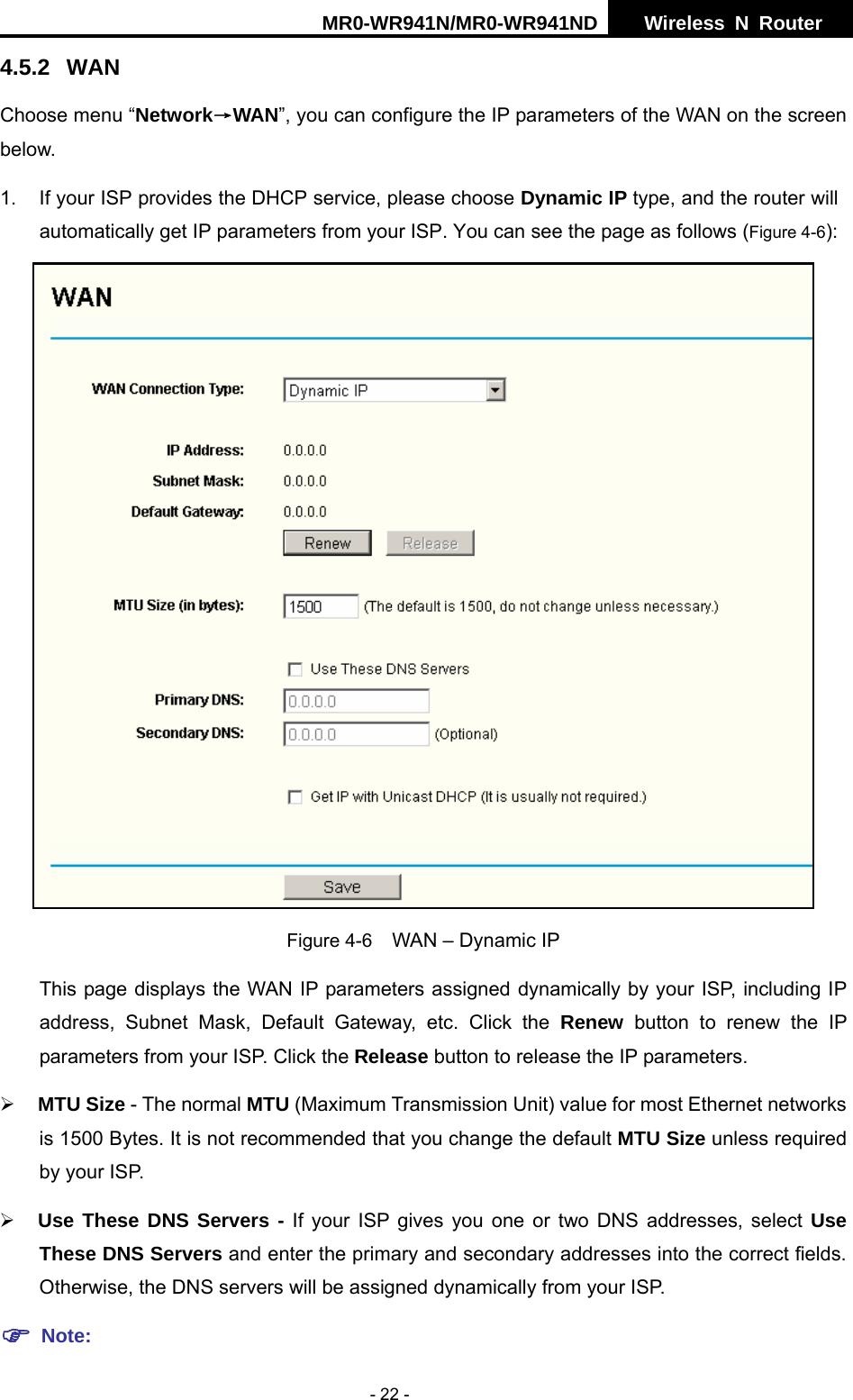 MR0-WR941N/MR0-WR941ND  Wireless N Router     - 22 - 4.5.2 WAN Choose menu &ldquo;Network&rarr;WAN&rdquo;, you can configure the IP parameters of the WAN on the screen below. 1.  If your ISP provides the DHCP service, please choose Dynamic IP type, and the router will automatically get IP parameters from your ISP. You can see the page as follows (Figure 4-6):  Figure 4-6    WAN &ndash; Dynamic IP This page displays the WAN IP parameters assigned dynamically by your ISP, including IP address, Subnet Mask, Default Gateway, etc. Click the Renew button to renew the IP parameters from your ISP. Click the Release button to release the IP parameters. &frac34; MTU Size - The normal MTU (Maximum Transmission Unit) value for most Ethernet networks is 1500 Bytes. It is not recommended that you change the default MTU Size unless required by your ISP.   &frac34; Use These DNS Servers - If your ISP gives you one or two DNS addresses, select Use These DNS Servers and enter the primary and secondary addresses into the correct fields. Otherwise, the DNS servers will be assigned dynamically from your ISP.   ) Note: 