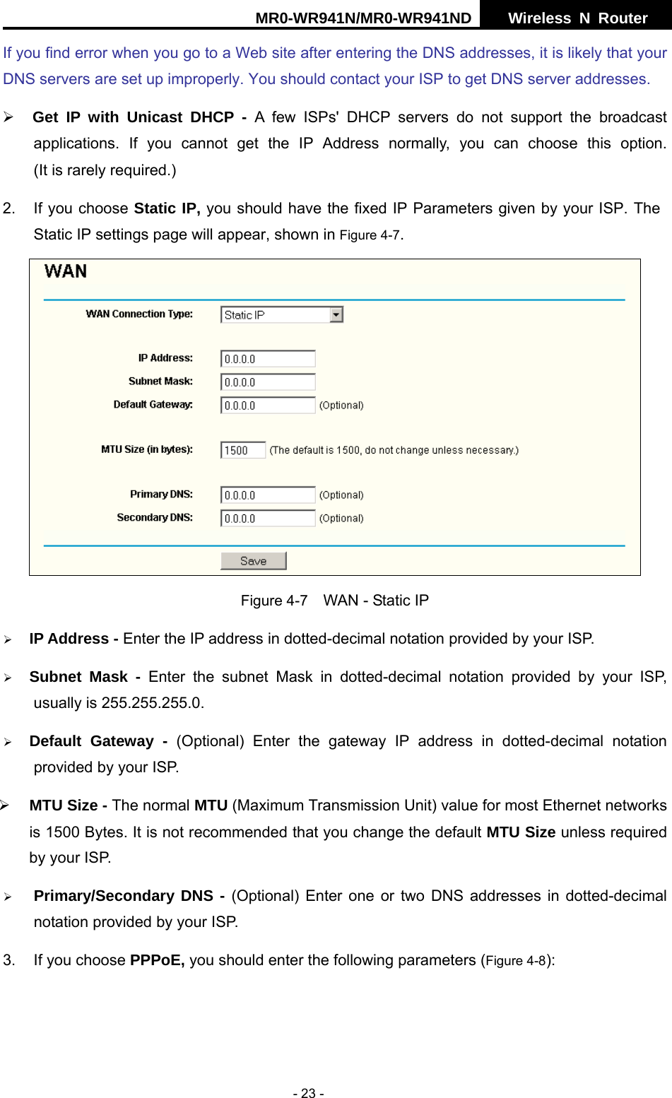 MR0-WR941N/MR0-WR941ND  Wireless N Router     - 23 - If you find error when you go to a Web site after entering the DNS addresses, it is likely that your DNS servers are set up improperly. You should contact your ISP to get DNS server addresses.   &frac34; Get IP with Unicast DHCP - A few ISPs' DHCP servers do not support the broadcast     applications. If you cannot get the IP Address normally, you can choose this option.            (It is rarely required.) 2.  If you choose Static IP, you should have the fixed IP Parameters given by your ISP. The Static IP settings page will appear, shown in Figure 4-7.  Figure 4-7    WAN - Static IP &frac34; IP Address - Enter the IP address in dotted-decimal notation provided by your ISP. &frac34; Subnet Mask - Enter the subnet Mask in dotted-decimal notation provided by your ISP, usually is 255.255.255.0. &frac34; Default Gateway - (Optional) Enter the gateway IP address in dotted-decimal notation provided by your ISP. &frac34; MTU Size - The normal MTU (Maximum Transmission Unit) value for most Ethernet networks is 1500 Bytes. It is not recommended that you change the default MTU Size unless required by your ISP.     &frac34; Primary/Secondary DNS - (Optional) Enter one or two DNS addresses in dotted-decimal notation provided by your ISP. 3.  If you choose PPPoE, you should enter the following parameters (Figure 4-8):  