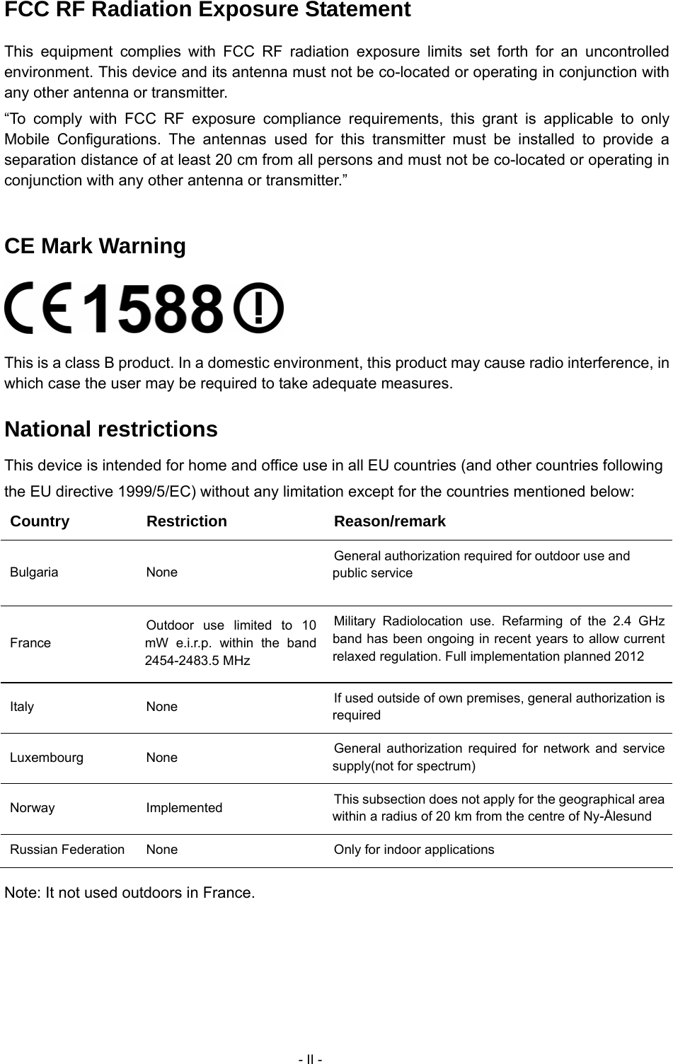     - II - FCC RF Radiation Exposure Statement This equipment complies with FCC RF radiation exposure limits set forth for an uncontrolled environment. This device and its antenna must not be co-located or operating in conjunction with any other antenna or transmitter. &ldquo;To comply with FCC RF exposure compliance requirements, this grant is applicable to only Mobile Configurations. The antennas used for this transmitter must be installed to provide a separation distance of at least 20 cm from all persons and must not be co-located or operating in conjunction with any other antenna or transmitter.&rdquo;  CE Mark Warning  This is a class B product. In a domestic environment, this product may cause radio interference, in which case the user may be required to take adequate measures. National restrictions This device is intended for home and office use in all EU countries (and other countries following the EU directive 1999/5/EC) without any limitation except for the countries mentioned below: Country Restriction  Reason/remark Bulgaria None General authorization required for outdoor use and public service France Outdoor use limited to 10 mW e.i.r.p. within the band 2454-2483.5 MHz Military Radiolocation use. Refarming of the 2.4 GHz band has been ongoing in recent years to allow current relaxed regulation. Full implementation planned 2012 Italy None  If used outside of own premises, general authorization is required Luxembourg None  General authorization required for network and service supply(not for spectrum) Norway Implemented  This subsection does not apply for the geographical area within a radius of 20 km from the centre of Ny-&Aring;lesund Russian Federation  None  Only for indoor applications Note: It not used outdoors in France. 