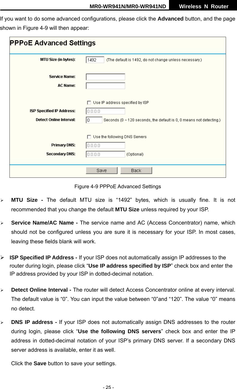 MR0-WR941N/MR0-WR941ND  Wireless N Router     - 25 - If you want to do some advanced configurations, please click the Advanced button, and the page shown in Figure 4-9 will then appear:  Figure 4-9 PPPoE Advanced Settings &frac34; MTU Size - The default MTU size is &ldquo;1492&rdquo; bytes, which is usually fine. It is not recommended that you change the default MTU Size unless required by your ISP. &frac34; Service Name/AC Name - The service name and AC (Access Concentrator) name, which should not be configured unless you are sure it is necessary for your ISP. In most cases, leaving these fields blank will work. &frac34; ISP Specified IP Address - If your ISP does not automatically assign IP addresses to the     router during login, please click &ldquo;Use IP address specified by ISP&rdquo; check box and enter the IP address provided by your ISP in dotted-decimal notation. &frac34; Detect Online Interval - The router will detect Access Concentrator online at every interval. The default value is &ldquo;0&rdquo;. You can input the value between &ldquo;0&rdquo;and &ldquo;120&rdquo;. The value &ldquo;0&rdquo; means no detect. &frac34; DNS IP address - If your ISP does not automatically assign DNS addresses to the router during login, please click &ldquo;Use the following DNS servers&rdquo; check box and enter the IP address in dotted-decimal notation of your ISP&rsquo;s primary DNS server. If a secondary DNS server address is available, enter it as well. Click the Save button to save your settings. 
