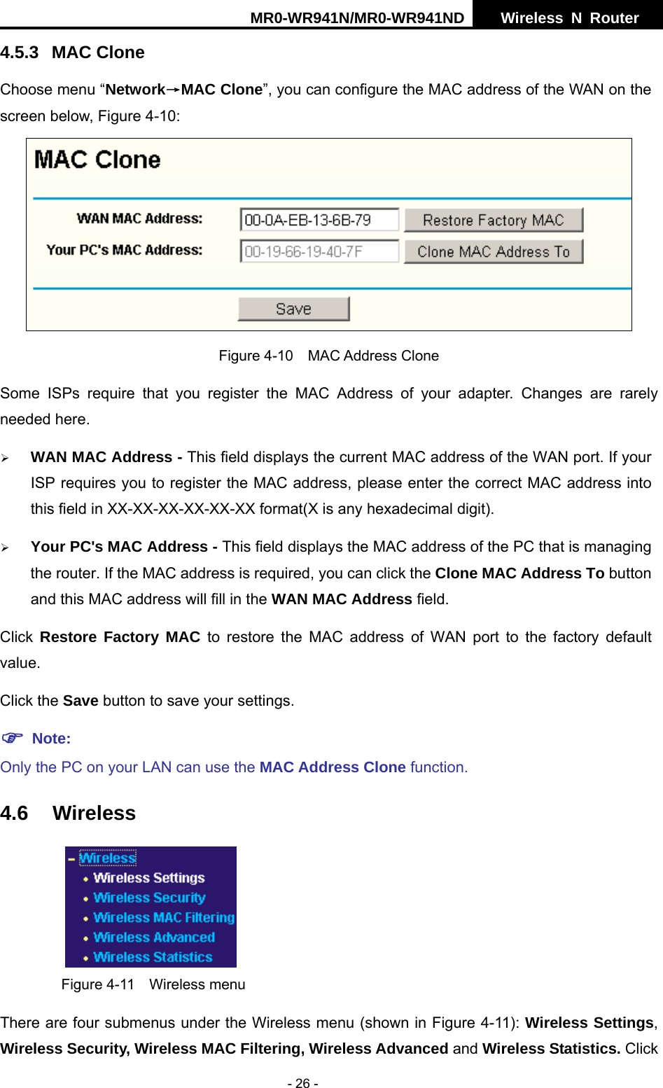 MR0-WR941N/MR0-WR941ND  Wireless N Router     - 26 - 4.5.3 MAC Clone Choose menu &ldquo;Network&rarr;MAC Clone&rdquo;, you can configure the MAC address of the WAN on the screen below, Figure 4-10:  Figure 4-10  MAC Address Clone Some ISPs require that you register the MAC Address of your adapter. Changes are rarely needed here. &frac34; WAN MAC Address - This field displays the current MAC address of the WAN port. If your ISP requires you to register the MAC address, please enter the correct MAC address into this field in XX-XX-XX-XX-XX-XX format(X is any hexadecimal digit).   &frac34; Your PC's MAC Address - This field displays the MAC address of the PC that is managing the router. If the MAC address is required, you can click the Clone MAC Address To button and this MAC address will fill in the WAN MAC Address field. Click  Restore Factory MAC to restore the MAC address of WAN port to the factory default value. Click the Save button to save your settings. ) Note:  Only the PC on your LAN can use the MAC Address Clone function. 4.6 Wireless  Figure 4-11  Wireless menu There are four submenus under the Wireless menu (shown in Figure 4-11): Wireless Settings, Wireless Security, Wireless MAC Filtering, Wireless Advanced and Wireless Statistics. Click 