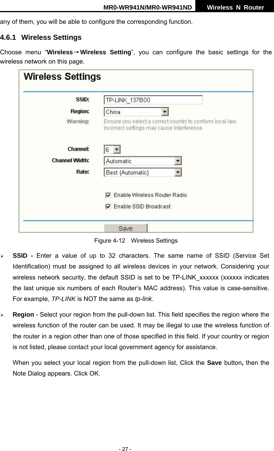 MR0-WR941N/MR0-WR941ND  Wireless N Router     - 27 - any of them, you will be able to configure the corresponding function.   4.6.1 Wireless Settings Choose menu &ldquo;Wireless&rarr;Wireless Setting&rdquo;, you can configure the basic settings for the wireless network on this page.   Figure 4-12  Wireless Settings &frac34; SSID - Enter a value of up to 32 characters. The same name of SSID (Service Set Identification) must be assigned to all wireless devices in your network. Considering your wireless network security, the default SSID is set to be TP-LINK_xxxxxx (xxxxxx indicates the last unique six numbers of each Router&rsquo;s MAC address). This value is case-sensitive. For example, TP-LINK is NOT the same as tp-link. &frac34; Region - Select your region from the pull-down list. This field specifies the region where the wireless function of the router can be used. It may be illegal to use the wireless function of the router in a region other than one of those specified in this field. If your country or region is not listed, please contact your local government agency for assistance. When you select your local region from the pull-down list, Click the Save button, then the Note Dialog appears. Click OK. 