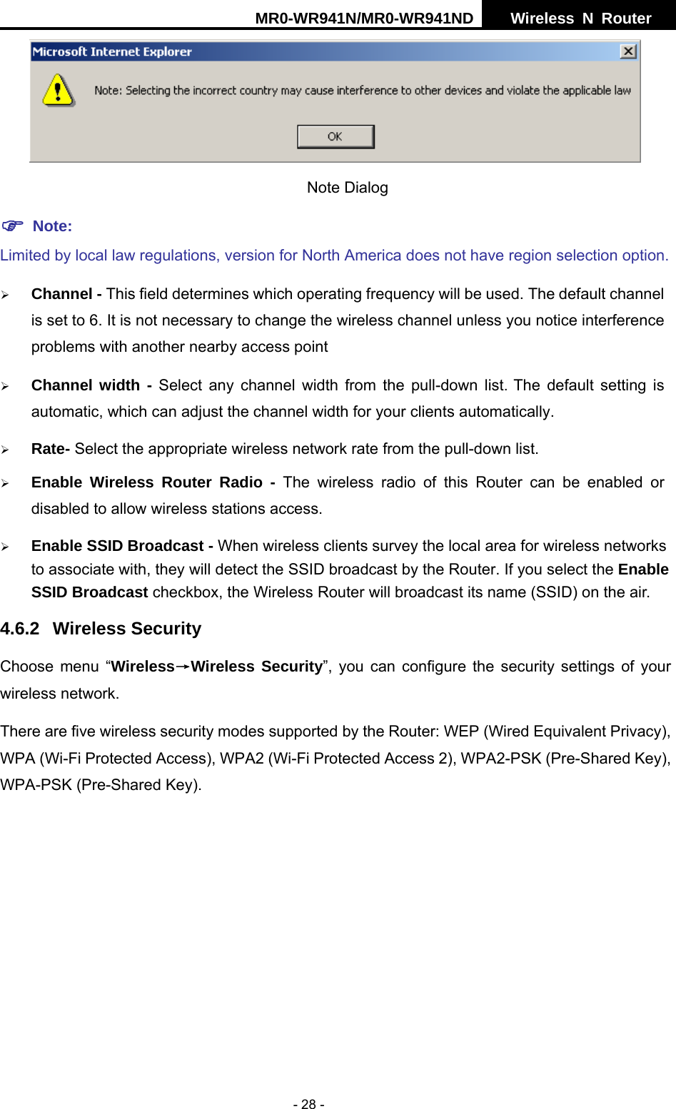 MR0-WR941N/MR0-WR941ND  Wireless N Router     - 28 -  Note Dialog   ) Note: Limited by local law regulations, version for North America does not have region selection option. &frac34; Channel - This field determines which operating frequency will be used. The default channel is set to 6. It is not necessary to change the wireless channel unless you notice interference problems with another nearby access point &frac34; Channel width - Select any channel width from the pull-down list. The default setting is automatic, which can adjust the channel width for your clients automatically. &frac34; Rate- Select the appropriate wireless network rate from the pull-down list.   &frac34; Enable Wireless Router Radio - The wireless radio of this Router can be enabled or disabled to allow wireless stations access.   &frac34; Enable SSID Broadcast - When wireless clients survey the local area for wireless networks to associate with, they will detect the SSID broadcast by the Router. If you select the Enable SSID Broadcast checkbox, the Wireless Router will broadcast its name (SSID) on the air. 4.6.2 Wireless Security Choose menu &ldquo;Wireless&rarr;Wireless Security&rdquo;, you can configure the security settings of your wireless network. There are five wireless security modes supported by the Router: WEP (Wired Equivalent Privacy), WPA (Wi-Fi Protected Access), WPA2 (Wi-Fi Protected Access 2), WPA2-PSK (Pre-Shared Key), WPA-PSK (Pre-Shared Key). 