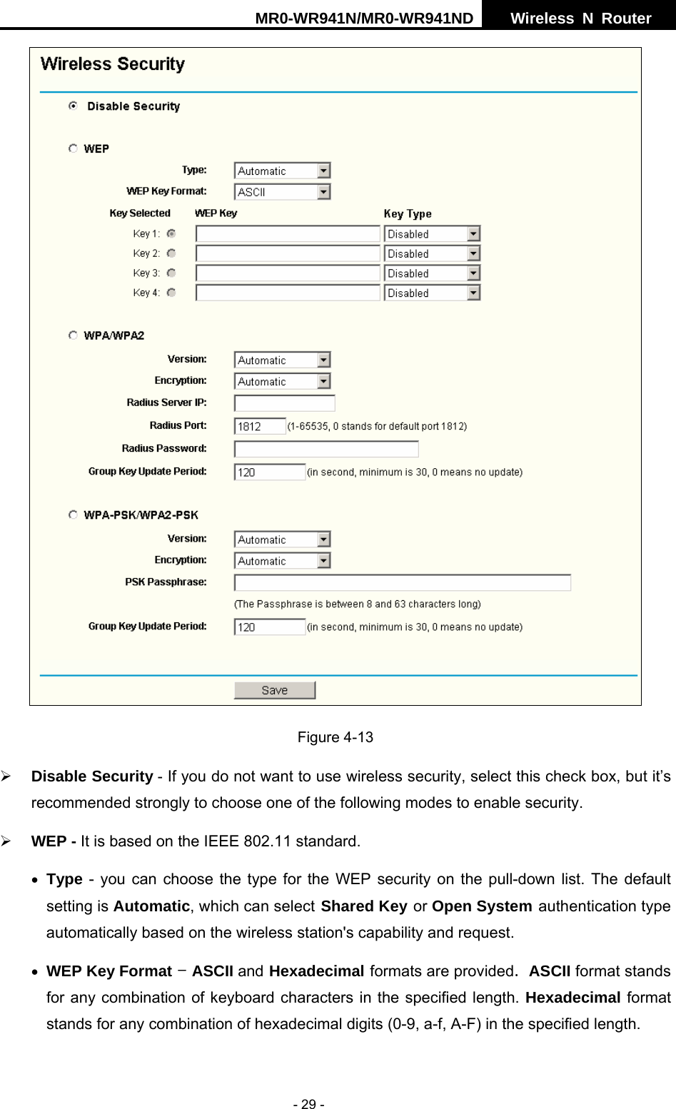 MR0-WR941N/MR0-WR941ND  Wireless N Router     - 29 -  Figure 4-13   &frac34; Disable Security - If you do not want to use wireless security, select this check box, but it&rsquo;s recommended strongly to choose one of the following modes to enable security. &frac34; WEP - It is based on the IEEE 802.11 standard. &bull; Type - you can choose the type for the WEP security on the pull-down list. The default setting is Automatic, which can select Shared Key or Open System authentication type automatically based on the wireless station's capability and request. &bull; WEP Key Format - ASCII and Hexadecimal formats are provided. ASCII format stands for any combination of keyboard characters in the specified length. Hexadecimal format stands for any combination of hexadecimal digits (0-9, a-f, A-F) in the specified length. 