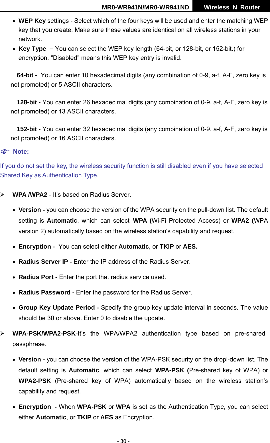 MR0-WR941N/MR0-WR941ND  Wireless N Router     - 30 - &bull; WEP Key settings - Select which of the four keys will be used and enter the matching WEP key that you create. Make sure these values are identical on all wireless stations in your network.   &bull; Key Type - You can select the WEP key length (64-bit, or 128-bit, or 152-bit.) for encryption. "Disabled" means this WEP key entry is invalid. 64-bit - You can enter 10 hexadecimal digits (any combination of 0-9, a-f, A-F, zero key is not promoted) or 5 ASCII characters.   128-bit - You can enter 26 hexadecimal digits (any combination of 0-9, a-f, A-F, zero key is not promoted) or 13 ASCII characters.   152-bit - You can enter 32 hexadecimal digits (any combination of 0-9, a-f, A-F, zero key is not promoted) or 16 ASCII characters.   ) Note:  If you do not set the key, the wireless security function is still disabled even if you have selected Shared Key as Authentication Type.   &frac34; WPA /WPA2 - It&rsquo;s based on Radius Server. &bull; Version - you can choose the version of the WPA security on the pull-down list. The default setting is Automatic, which can select WPA (Wi-Fi Protected Access) or WPA2 (WPA version 2) automatically based on the wireless station's capability and request. &bull; Encryption - You can select either Automatic, or TKIP or AES. &bull; Radius Server IP - Enter the IP address of the Radius Server. &bull; Radius Port - Enter the port that radius service used. &bull; Radius Password - Enter the password for the Radius Server. &bull; Group Key Update Period - Specify the group key update interval in seconds. The value should be 30 or above. Enter 0 to disable the update. &frac34; WPA-PSK/WPA2-PSK-It&rsquo;s the WPA/WPA2 authentication type based on pre-shared passphrase.  &bull; Version - you can choose the version of the WPA-PSK security on the dropl-down list. The default setting is Automatic, which can select WPA-PSK (Pre-shared key of WPA) or WPA2-PSK  (Pre-shared key of WPA) automatically based on the wireless station's capability and request. &bull; Encryption - When WPA-PSK or WPA is set as the Authentication Type, you can select either Automatic, or TKIP or AES as Encryption. 