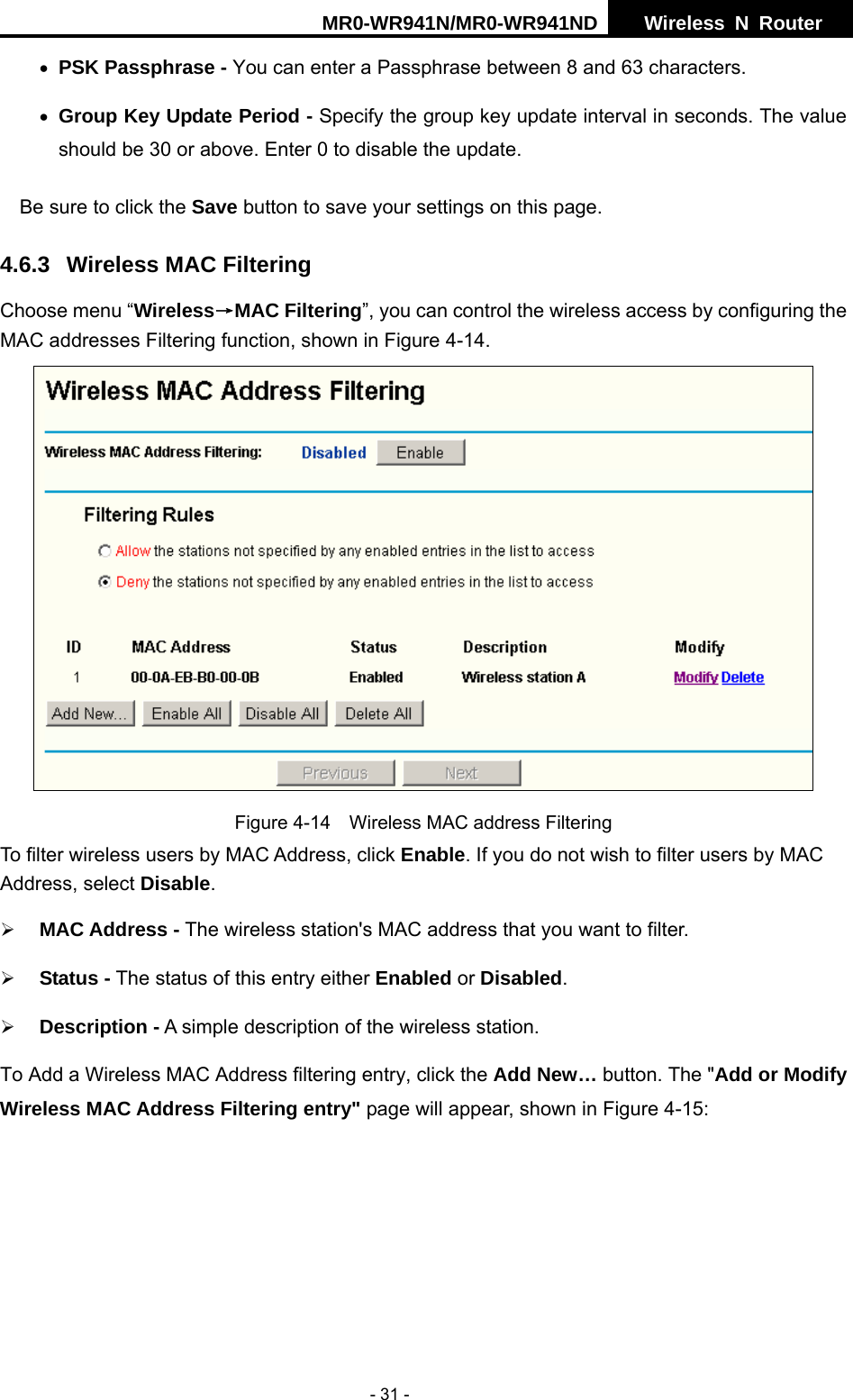 MR0-WR941N/MR0-WR941ND  Wireless N Router     - 31 - &bull; PSK Passphrase - You can enter a Passphrase between 8 and 63 characters. &bull; Group Key Update Period - Specify the group key update interval in seconds. The value should be 30 or above. Enter 0 to disable the update. Be sure to click the Save button to save your settings on this page. 4.6.3 Wireless MAC Filtering  Choose menu &ldquo;Wireless&rarr;MAC Filtering&rdquo;, you can control the wireless access by configuring the MAC addresses Filtering function, shown in Figure 4-14.  Figure 4-14    Wireless MAC address Filtering To filter wireless users by MAC Address, click Enable. If you do not wish to filter users by MAC Address, select Disable. &frac34; MAC Address - The wireless station's MAC address that you want to filter.   &frac34; Status - The status of this entry either Enabled or Disabled. &frac34; Description - A simple description of the wireless station.   To Add a Wireless MAC Address filtering entry, click the Add New&hellip; button. The "Add or Modify Wireless MAC Address Filtering entry" page will appear, shown in Figure 4-15: 