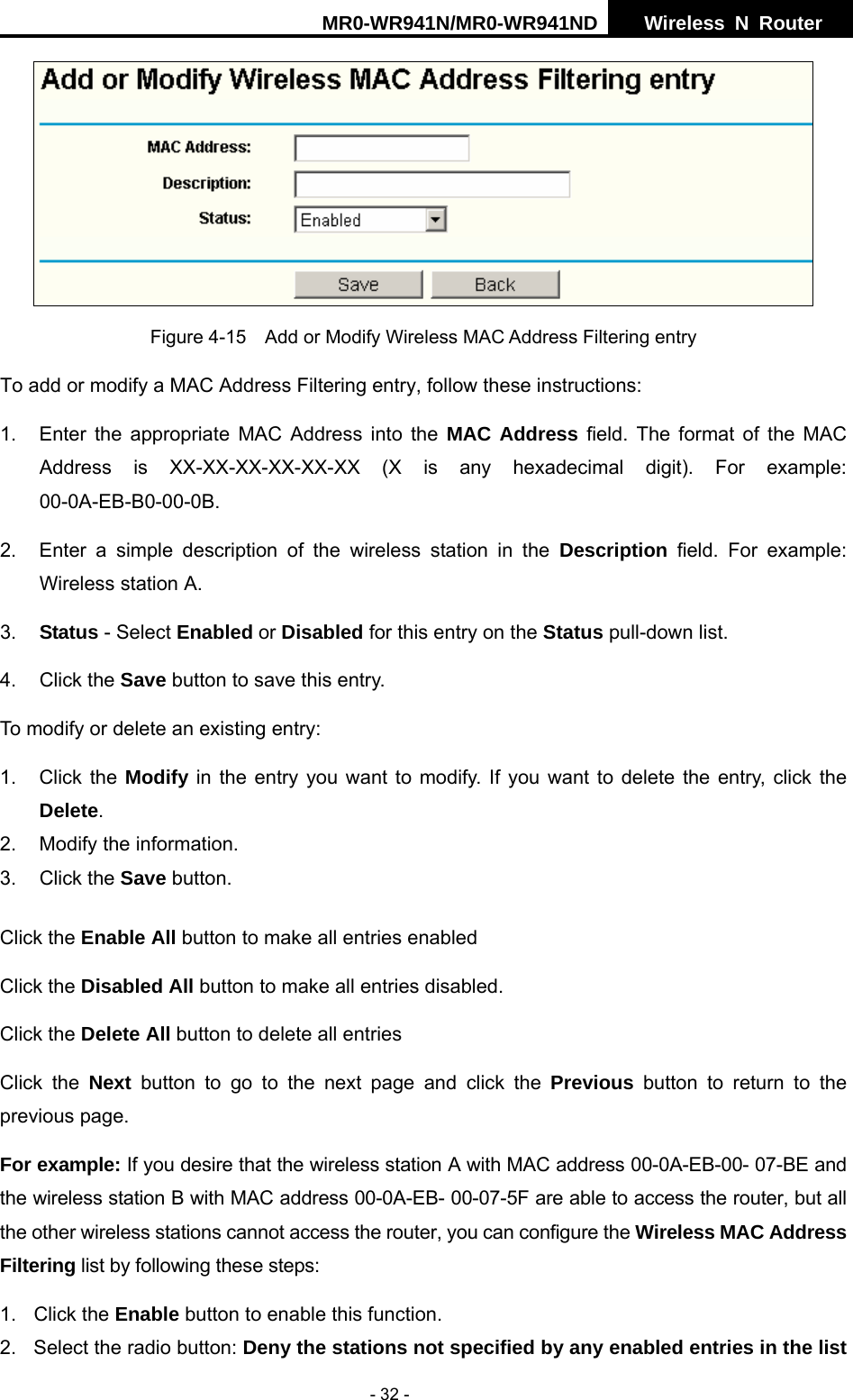 MR0-WR941N/MR0-WR941ND  Wireless N Router     - 32 -  Figure 4-15    Add or Modify Wireless MAC Address Filtering entry To add or modify a MAC Address Filtering entry, follow these instructions: 1.  Enter the appropriate MAC Address into the MAC Address field. The format of the MAC Address is XX-XX-XX-XX-XX-XX (X is any hexadecimal digit). For example: 00-0A-EB-B0-00-0B.  2.  Enter a simple description of the wireless station in the Description field. For example: Wireless station A. 3.  Status - Select Enabled or Disabled for this entry on the Status pull-down list. 4. Click the Save button to save this entry. To modify or delete an existing entry: 1. Click the Modify in the entry you want to modify. If you want to delete the entry, click the Delete. 2.  Modify the information.   3. Click the Save button. Click the Enable All button to make all entries enabled Click the Disabled All button to make all entries disabled. Click the Delete All button to delete all entries Click the Next button to go to the next page and click the Previous button to return to the previous page. For example: If you desire that the wireless station A with MAC address 00-0A-EB-00- 07-BE and the wireless station B with MAC address 00-0A-EB- 00-07-5F are able to access the router, but all the other wireless stations cannot access the router, you can configure the Wireless MAC Address Filtering list by following these steps: 1. Click the Enable button to enable this function. 2.  Select the radio button: Deny the stations not specified by any enabled entries in the list 