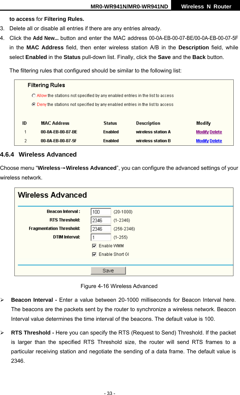 MR0-WR941N/MR0-WR941ND  Wireless N Router     - 33 - to access for Filtering Rules. 3.  Delete all or disable all entries if there are any entries already. 4. Click the Add New... button and enter the MAC address 00-0A-EB-00-07-BE/00-0A-EB-00-07-5F in the MAC Address field, then enter wireless station A/B in the Description field, while select Enabled in the Status pull-down list. Finally, click the Save and the Back button. The filtering rules that configured should be similar to the following list:    4.6.4 Wireless Advanced Choose menu &ldquo;Wireless&rarr;Wireless Advanced&rdquo;, you can configure the advanced settings of your wireless network.  Figure 4-16 Wireless Advanced &frac34; Beacon Interval - Enter a value between 20-1000 milliseconds for Beacon Interval here. The beacons are the packets sent by the router to synchronize a wireless network. Beacon Interval value determines the time interval of the beacons. The default value is 100.   &frac34; RTS Threshold - Here you can specify the RTS (Request to Send) Threshold. If the packet is larger than the specified RTS Threshold size, the router will send RTS frames to a particular receiving station and negotiate the sending of a data frame. The default value is 2346.  