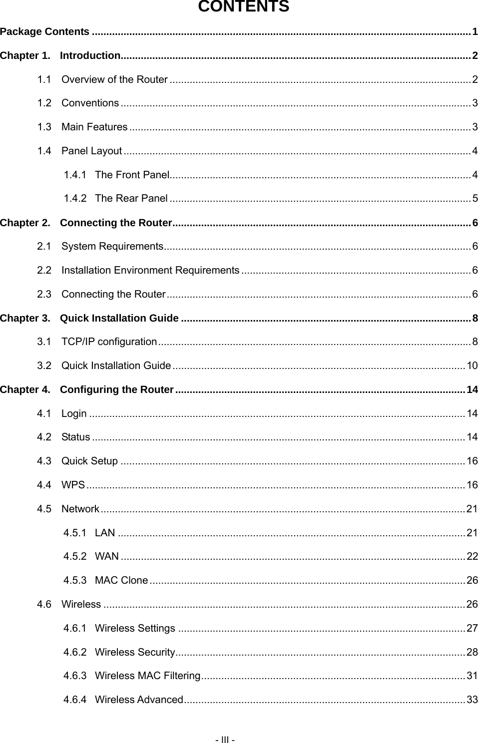     - III - CONTENTS Package Contents ....................................................................................................................................1 Chapter 1. Introduction..........................................................................................................................2 1.1 Overview of the Router .........................................................................................................2 1.2 Conventions ..........................................................................................................................3 1.3 Main Features .......................................................................................................................3 1.4 Panel Layout.........................................................................................................................4 1.4.1 The Front Panel.........................................................................................................4 1.4.2 The Rear Panel .........................................................................................................5 Chapter 2. Connecting the Router........................................................................................................6 2.1 System Requirements...........................................................................................................6 2.2 Installation Environment Requirements ................................................................................6 2.3 Connecting the Router..........................................................................................................6 Chapter 3. Quick Installation Guide .....................................................................................................8 3.1 TCP/IP configuration.............................................................................................................8 3.2 Quick Installation Guide......................................................................................................10 Chapter 4. Configuring the Router.....................................................................................................14 4.1 Login ...................................................................................................................................14 4.2 Status ..................................................................................................................................14 4.3 Quick Setup ........................................................................................................................16 4.4 WPS....................................................................................................................................16 4.5 Network...............................................................................................................................21 4.5.1 LAN .........................................................................................................................21 4.5.2 WAN ........................................................................................................................22 4.5.3 MAC Clone..............................................................................................................26 4.6 Wireless ..............................................................................................................................26 4.6.1 Wireless Settings ....................................................................................................27 4.6.2 Wireless Security.....................................................................................................28 4.6.3 Wireless MAC Filtering............................................................................................31 4.6.4 Wireless Advanced..................................................................................................33 