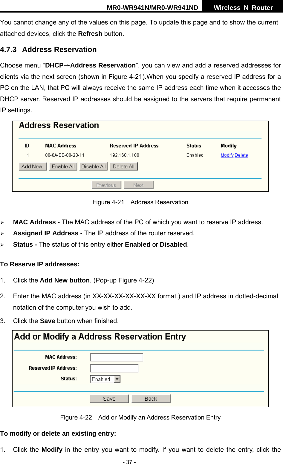 MR0-WR941N/MR0-WR941ND  Wireless N Router     - 37 - You cannot change any of the values on this page. To update this page and to show the current attached devices, click the Refresh button. 4.7.3 Address Reservation Choose menu &ldquo;DHCP&rarr;Address Reservation&rdquo;, you can view and add a reserved addresses for clients via the next screen (shown in Figure 4-21).When you specify a reserved IP address for a PC on the LAN, that PC will always receive the same IP address each time when it accesses the DHCP server. Reserved IP addresses should be assigned to the servers that require permanent IP settings.    Figure 4-21  Address Reservation &frac34; MAC Address - The MAC address of the PC of which you want to reserve IP address. &frac34; Assigned IP Address - The IP address of the router reserved. &frac34; Status - The status of this entry either Enabled or Disabled. To Reserve IP addresses:  1. Click the Add New button. (Pop-up Figure 4-22) 2.  Enter the MAC address (in XX-XX-XX-XX-XX-XX format.) and IP address in dotted-decimal notation of the computer you wish to add.   3. Click the Save button when finished.    Figure 4-22    Add or Modify an Address Reservation Entry To modify or delete an existing entry: 1. Click the Modify in the entry you want to modify. If you want to delete the entry, click the 