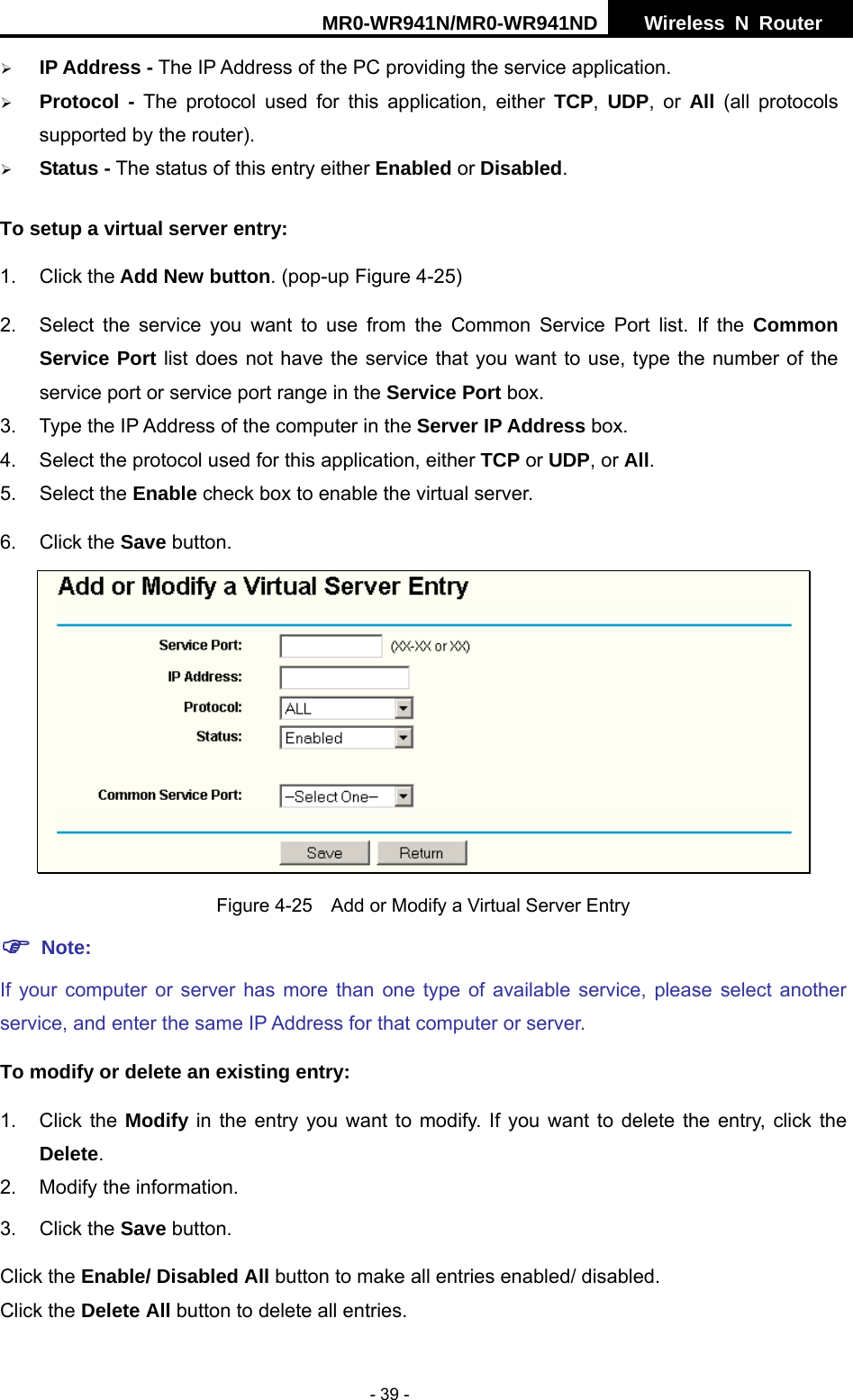 MR0-WR941N/MR0-WR941ND  Wireless N Router     - 39 - &frac34; IP Address - The IP Address of the PC providing the service application. &frac34; Protocol - The protocol used for this application, either TCP,  UDP, or All  (all protocols supported by the router). &frac34; Status - The status of this entry either Enabled or Disabled. To setup a virtual server entry:   1. Click the Add New button. (pop-up Figure 4-25) 2.  Select the service you want to use from the Common Service Port list. If the Common Service Port list does not have the service that you want to use, type the number of the service port or service port range in the Service Port box. 3.  Type the IP Address of the computer in the Server IP Address box.  4.  Select the protocol used for this application, either TCP or UDP, or All. 5. Select the Enable check box to enable the virtual server. 6. Click the Save button.    Figure 4-25    Add or Modify a Virtual Server Entry ) Note: If your computer or server has more than one type of available service, please select another service, and enter the same IP Address for that computer or server. To modify or delete an existing entry: 1. Click the Modify in the entry you want to modify. If you want to delete the entry, click the Delete. 2.  Modify the information.   3. Click the Save button. Click the Enable/ Disabled All button to make all entries enabled/ disabled. Click the Delete All button to delete all entries. 