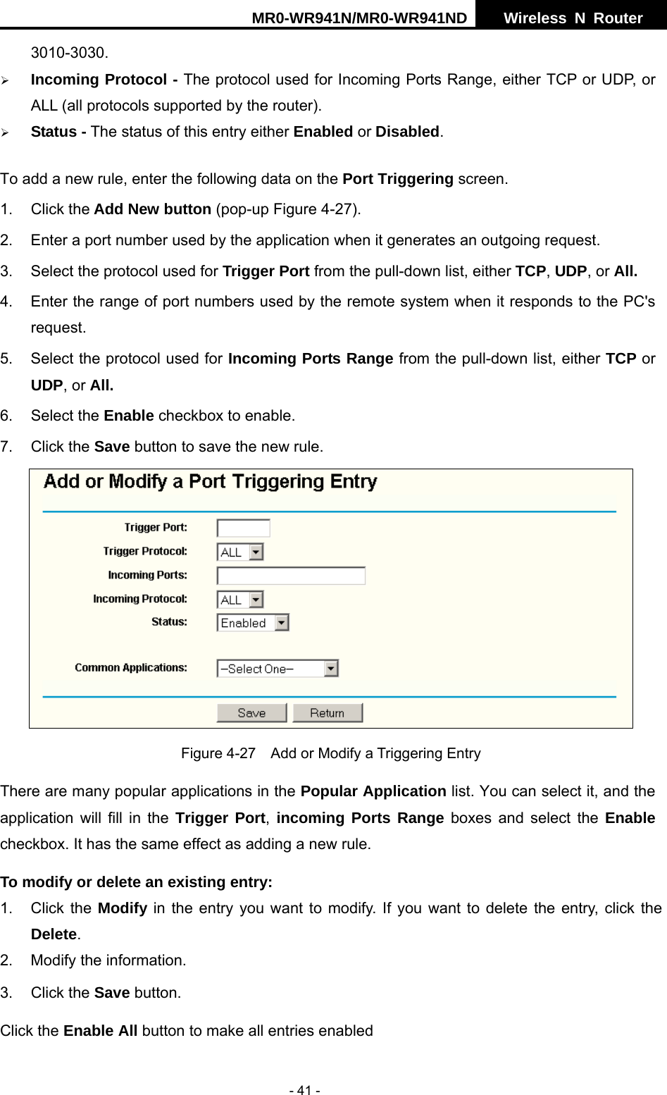 MR0-WR941N/MR0-WR941ND  Wireless N Router     - 41 - 3010-3030. &frac34; Incoming Protocol - The protocol used for Incoming Ports Range, either TCP or UDP, or ALL (all protocols supported by the router). &frac34; Status - The status of this entry either Enabled or Disabled. To add a new rule, enter the following data on the Port Triggering screen.   1. Click the Add New button (pop-up Figure 4-27). 2.  Enter a port number used by the application when it generates an outgoing request.     3.  Select the protocol used for Trigger Port from the pull-down list, either TCP, UDP, or All. 4.  Enter the range of port numbers used by the remote system when it responds to the PC's request. 5.  Select the protocol used for Incoming Ports Range from the pull-down list, either TCP or UDP, or All. 6. Select the Enable checkbox to enable.   7. Click the Save button to save the new rule.  Figure 4-27    Add or Modify a Triggering Entry There are many popular applications in the Popular Application list. You can select it, and the application will fill in the Trigger Port, incoming Ports Range boxes and select the Enable checkbox. It has the same effect as adding a new rule. To modify or delete an existing entry: 1. Click the Modify in the entry you want to modify. If you want to delete the entry, click the Delete. 2.  Modify the information.   3. Click the Save button. Click the Enable All button to make all entries enabled 