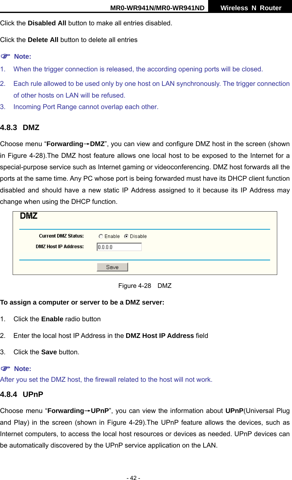 MR0-WR941N/MR0-WR941ND  Wireless N Router     - 42 - Click the Disabled All button to make all entries disabled. Click the Delete All button to delete all entries ) Note: 1.  When the trigger connection is released, the according opening ports will be closed. 2.  Each rule allowed to be used only by one host on LAN synchronously. The trigger connection of other hosts on LAN will be refused. 3.  Incoming Port Range cannot overlap each other. 4.8.3 DMZ Choose menu &ldquo;Forwarding&rarr;DMZ&rdquo;, you can view and configure DMZ host in the screen (shown in Figure 4-28).The DMZ host feature allows one local host to be exposed to the Internet for a special-purpose service such as Internet gaming or videoconferencing. DMZ host forwards all the ports at the same time. Any PC whose port is being forwarded must have its DHCP client function disabled and should have a new static IP Address assigned to it because its IP Address may change when using the DHCP function.  Figure 4-28  DMZ To assign a computer or server to be a DMZ server:   1. Click the Enable radio button 2.  Enter the local host IP Address in the DMZ Host IP Address field 3. Click the Save button. ) Note:  After you set the DMZ host, the firewall related to the host will not work. 4.8.4 UPnP Choose menu &ldquo;Forwarding&rarr;UPnP&rdquo;, you can view the information about UPnP(Universal Plug and Play) in the screen (shown in Figure 4-29).The UPnP feature allows the devices, such as Internet computers, to access the local host resources or devices as needed. UPnP devices can be automatically discovered by the UPnP service application on the LAN.   
